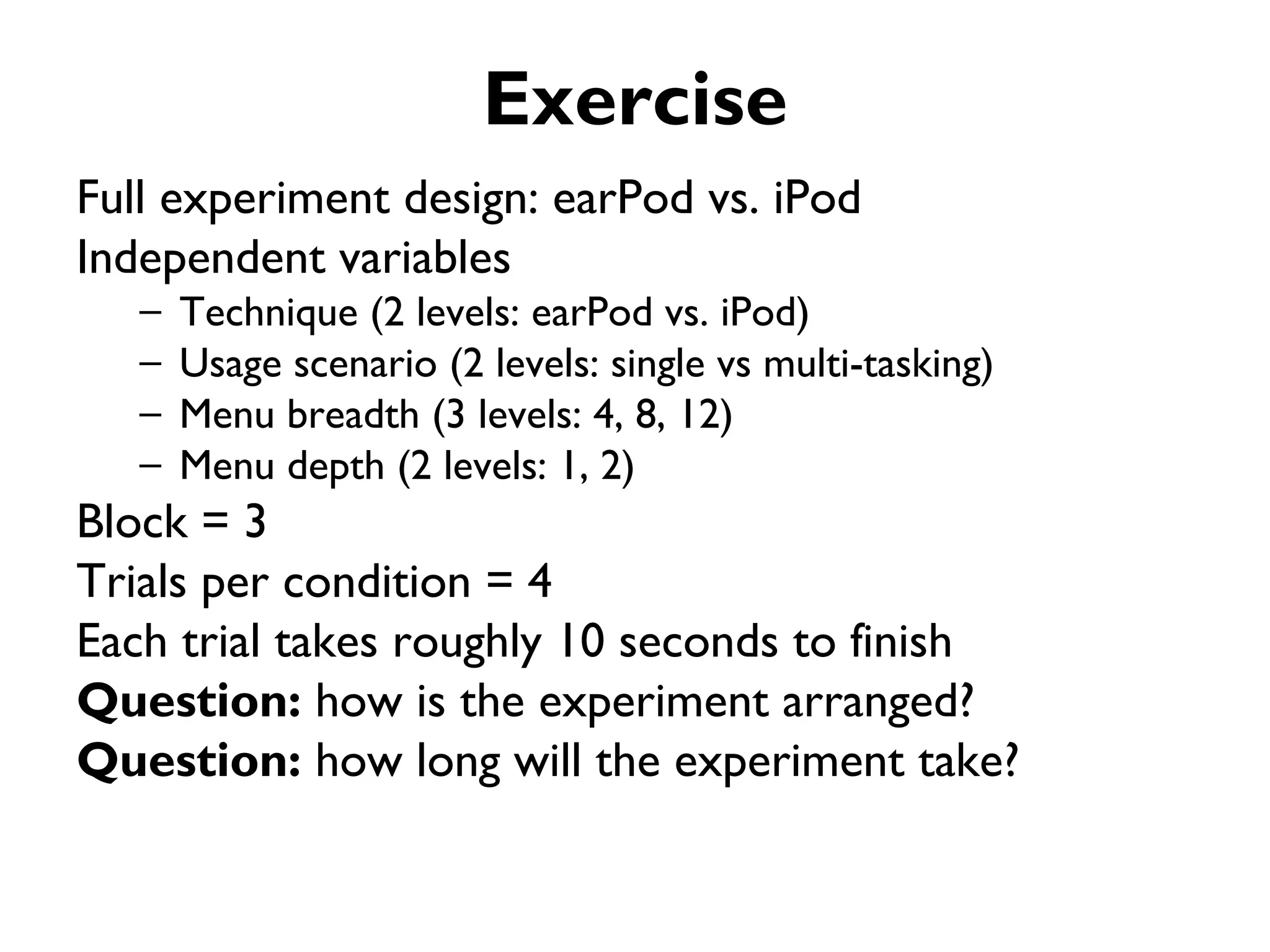 Exercise
Full experiment design: earPod vs. iPod
Independent variables
   –   Technique (2 levels: earPod vs. iPod)
   –   Usage scenario (2 levels: single vs multi-tasking)
   –   Menu breadth (3 levels: 4, 8, 12)
   –   Menu depth (2 levels: 1, 2)
Block = 3
Trials per condition = 4
Each trial takes roughly 10 seconds to finish
Question: how is the experiment arranged?
Question: how long will the experiment take?
 