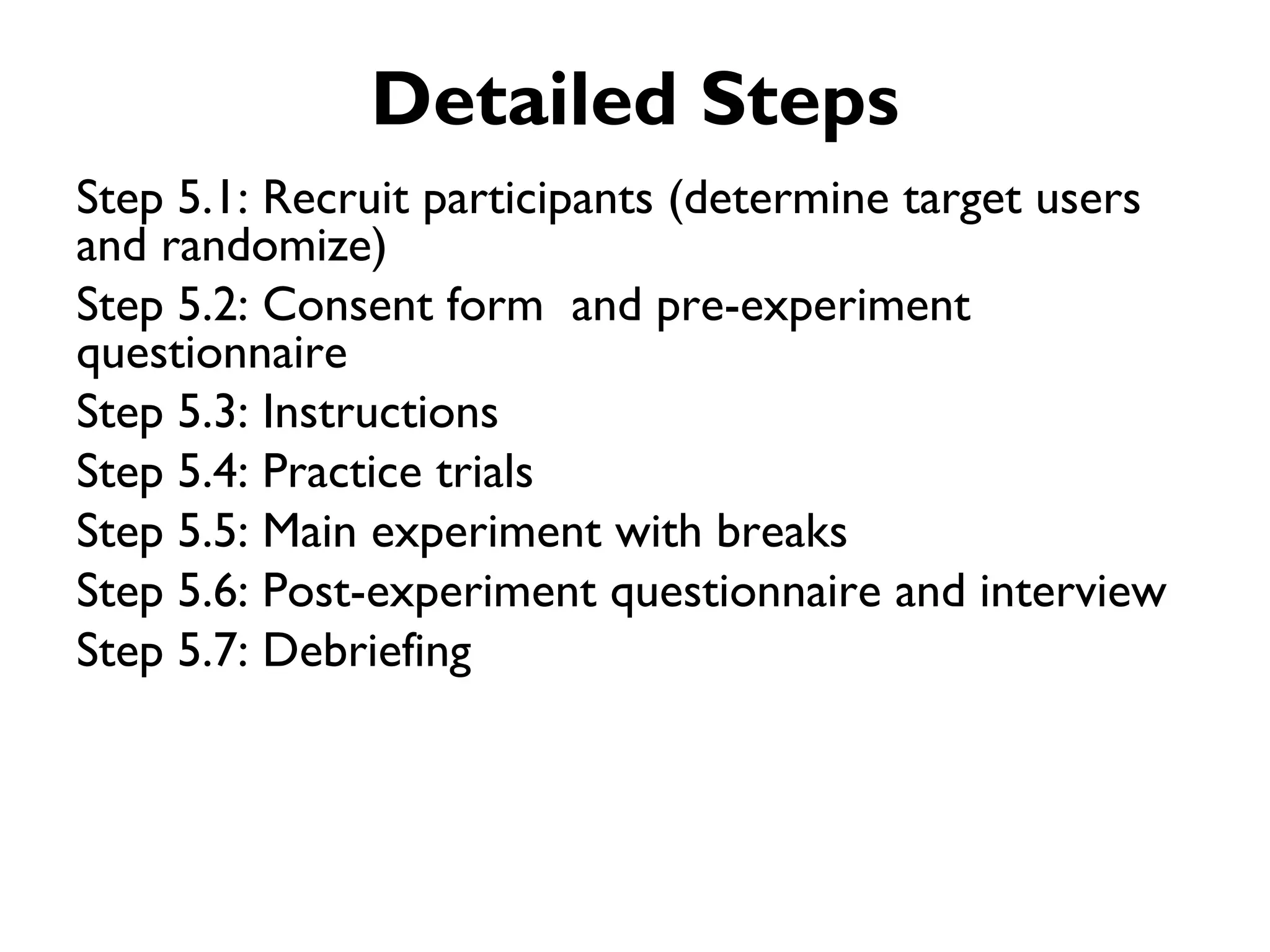Detailed Steps
Step 5.1: Recruit participants (determine target users
and randomize)
Step 5.2: Consent form and pre-experiment
questionnaire
Step 5.3: Instructions
Step 5.4: Practice trials
Step 5.5: Main experiment with breaks
Step 5.6: Post-experiment questionnaire and interview
Step 5.7: Debriefing
 