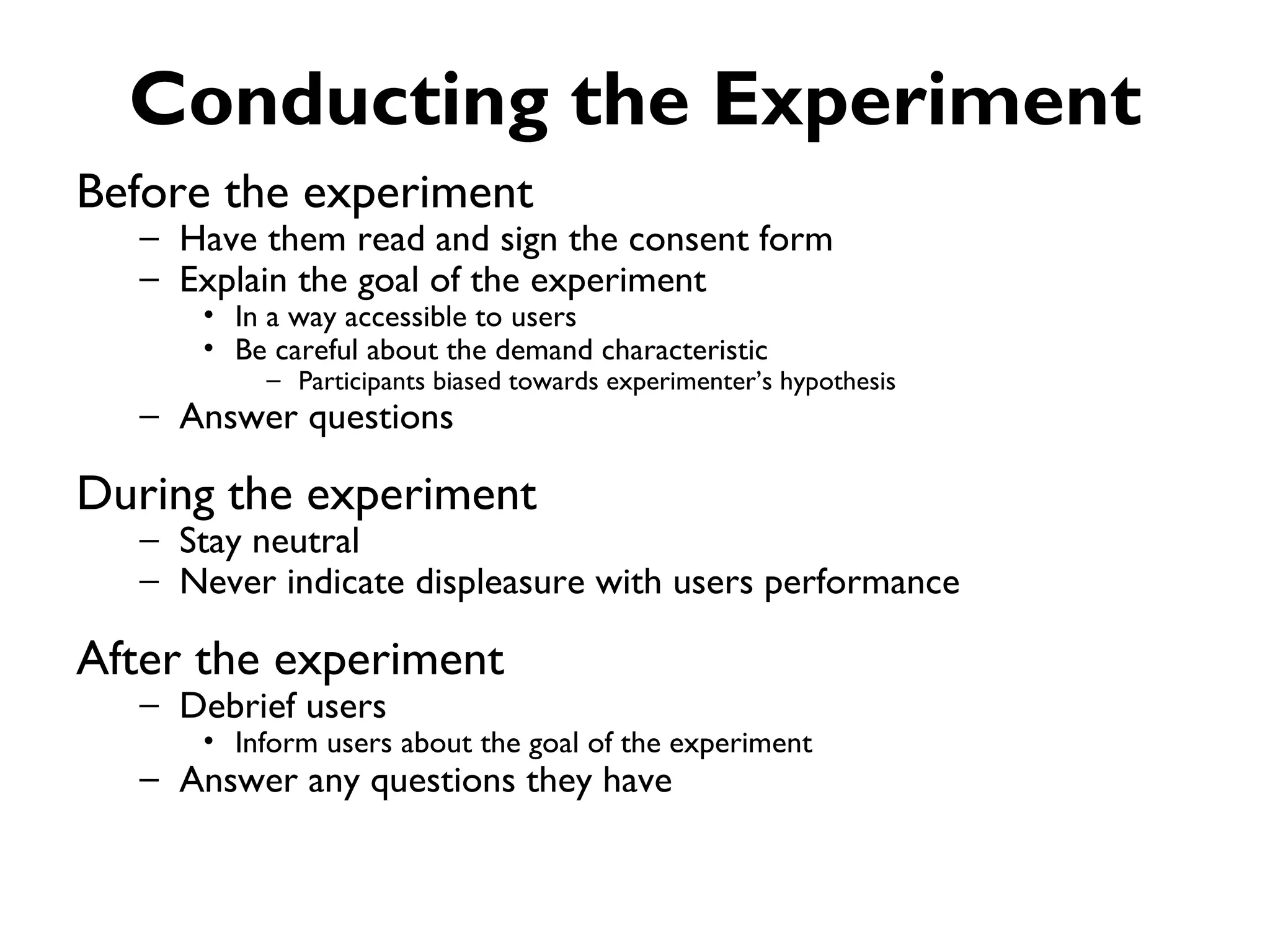 Conducting the Experiment
Before the experiment
  – Have them read and sign the consent form
  – Explain the goal of the experiment
     • In a way accessible to users
     • Be careful about the demand characteristic
         – Participants biased towards experimenter’s hypothesis
  – Answer questions

During the experiment
  – Stay neutral
  – Never indicate displeasure with users performance

After the experiment
  – Debrief users
     • Inform users about the goal of the experiment
  – Answer any questions they have
 