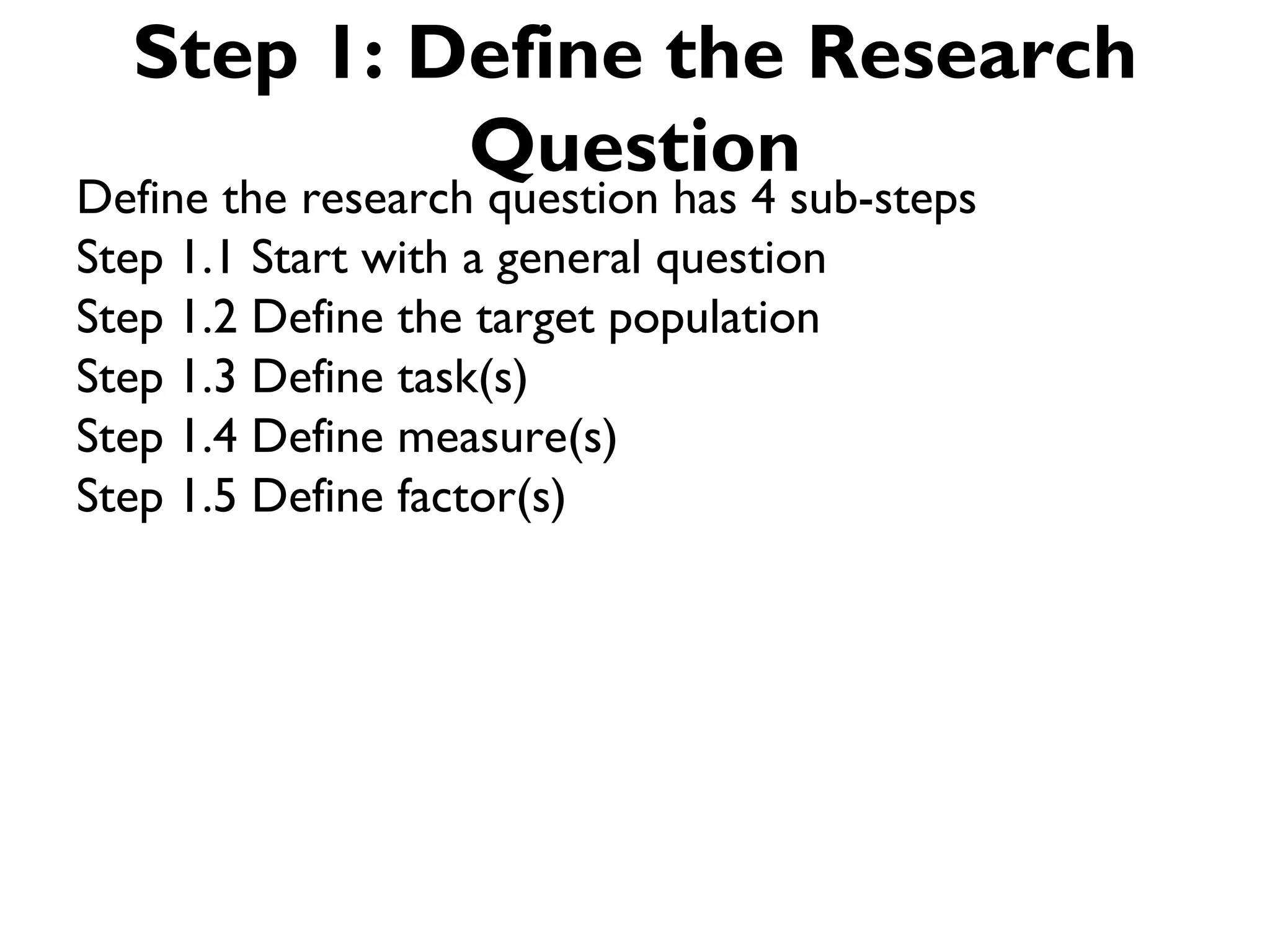 Step 1: Define the Research
           Question
Define the research question has 4 sub-steps
Step 1.1 Start with a general question
Step 1.2 Define the target population
Step 1.3 Define task(s)
Step 1.4 Define measure(s)
Step 1.5 Define factor(s)
 