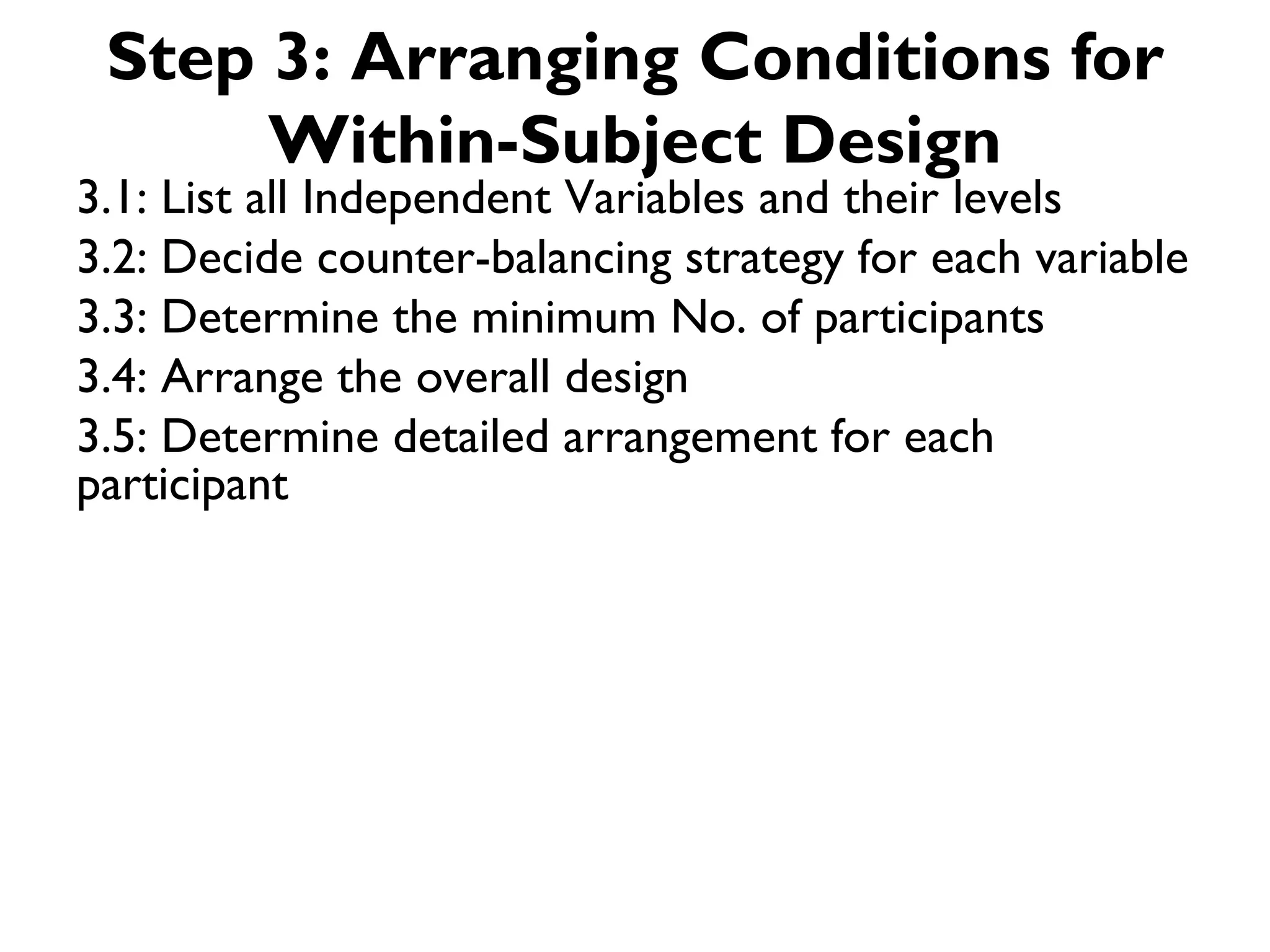Step 3: Arranging Conditions for
      Within-Subject Design
3.1: List all Independent Variables and their levels
3.2: Decide counter-balancing strategy for each variable
3.3: Determine the minimum No. of participants
3.4: Arrange the overall design
3.5: Determine detailed arrangement for each
participant
 