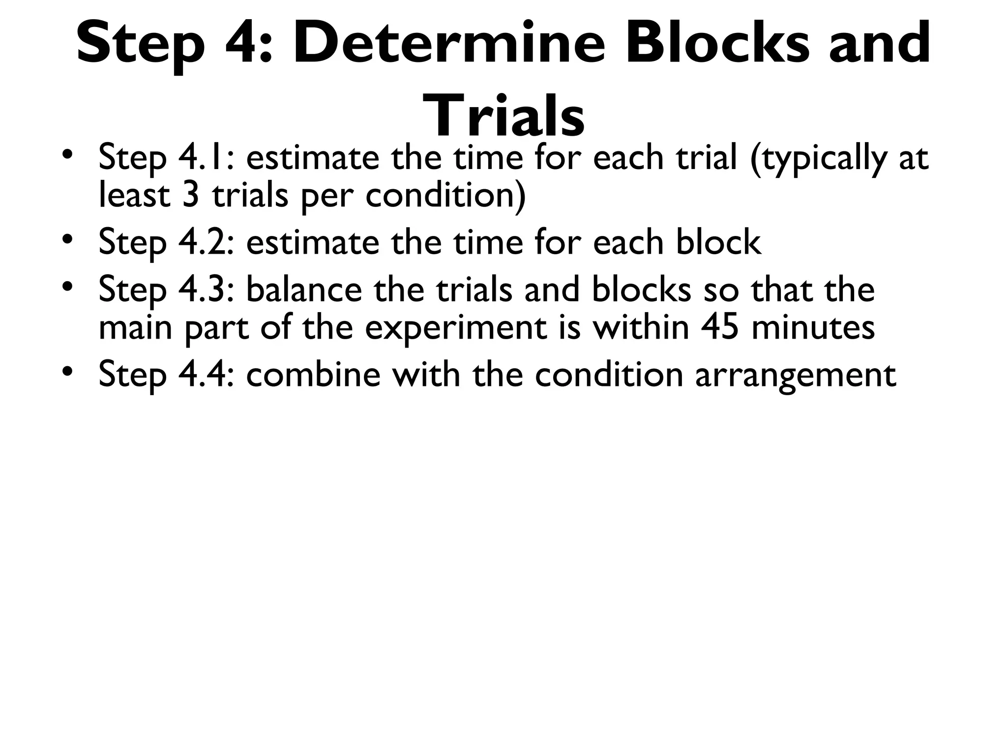 Step 4: Determine Blocks and
            Trials
• Step 4.1: estimate the time for each trial (typically at
  least 3 trials per condition)
• Step 4.2: estimate the time for each block
• Step 4.3: balance the trials and blocks so that the
  main part of the experiment is within 45 minutes
• Step 4.4: combine with the condition arrangement
 
