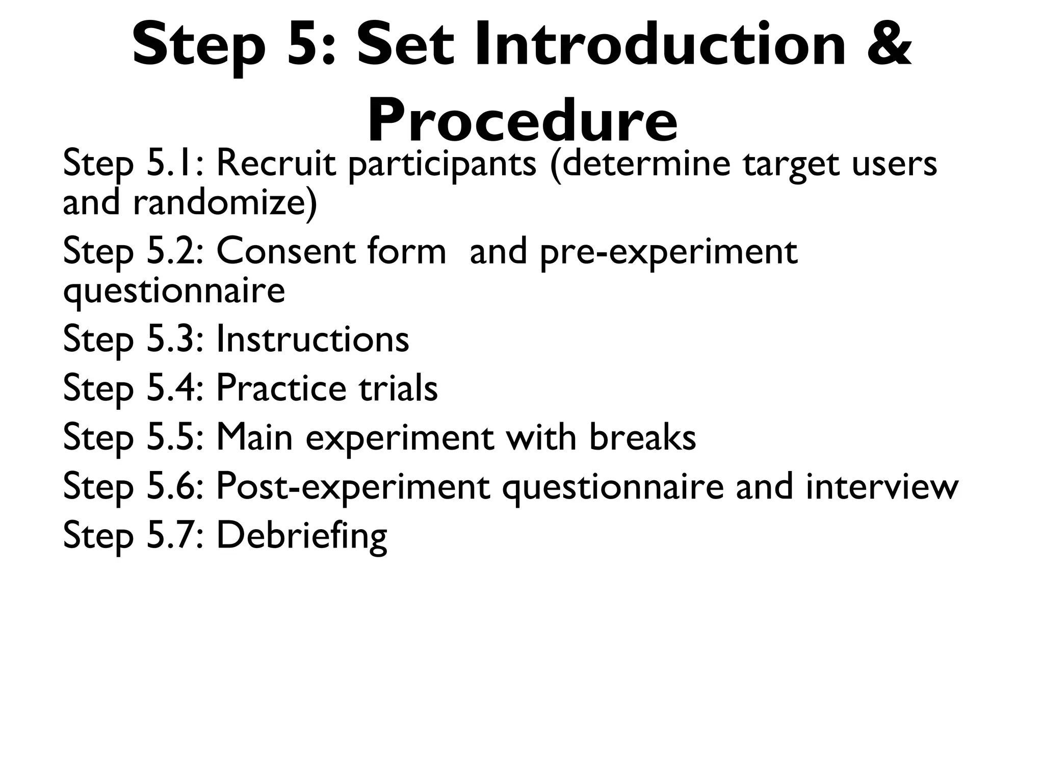 Step 5: Set Introduction &
            Procedure
Step 5.1: Recruit participants (determine target users
and randomize)
Step 5.2: Consent form and pre-experiment
questionnaire
Step 5.3: Instructions
Step 5.4: Practice trials
Step 5.5: Main experiment with breaks
Step 5.6: Post-experiment questionnaire and interview
Step 5.7: Debriefing
 