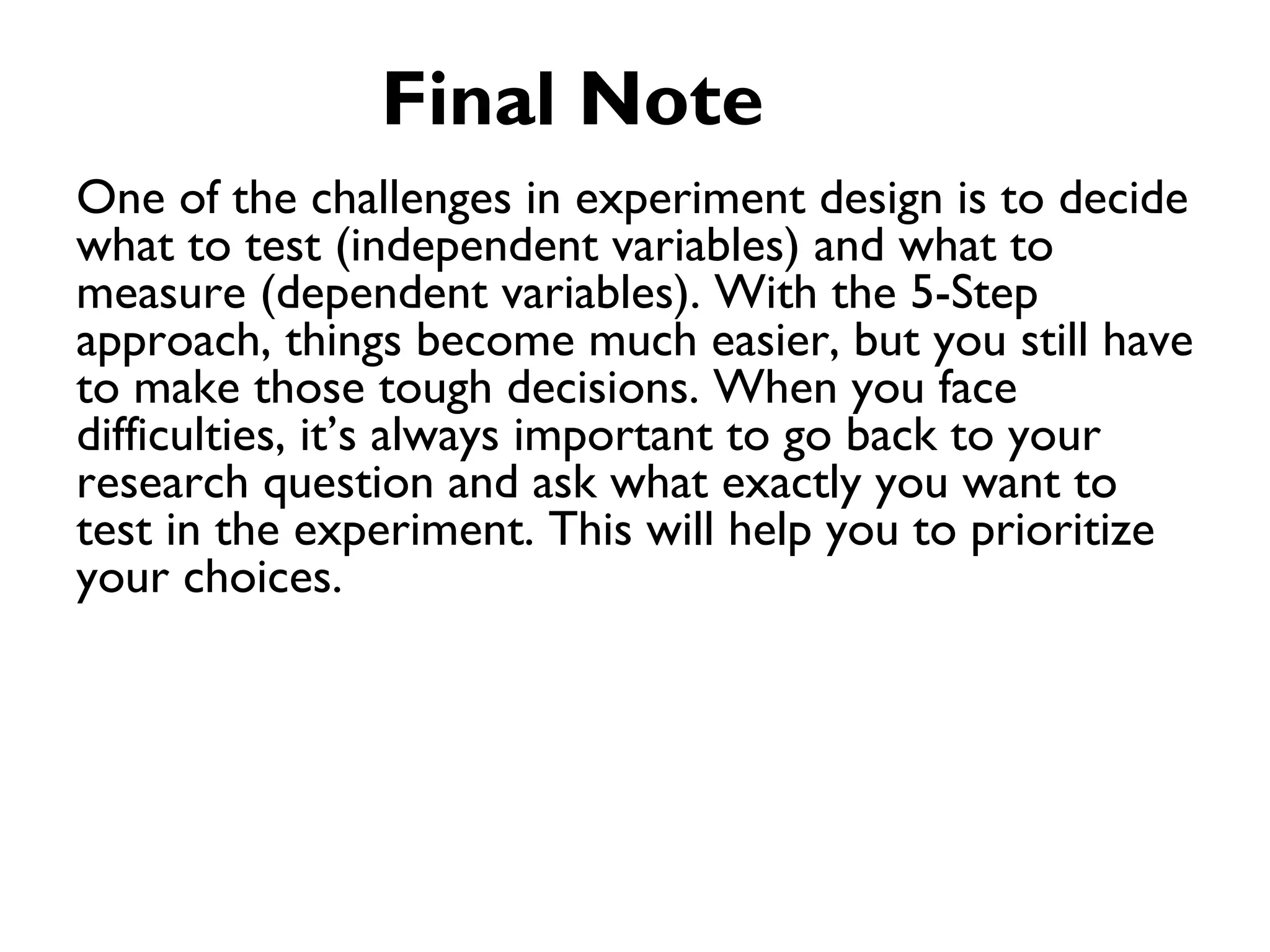 Final Note
One of the challenges in experiment design is to decide
what to test (independent variables) and what to
measure (dependent variables). With the 5-Step
approach, things become much easier, but you still have
to make those tough decisions. When you face
difficulties, it’s always important to go back to your
research question and ask what exactly you want to
test in the experiment. This will help you to prioritize
your choices.
 