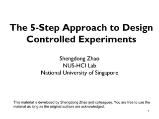 The 5-Step Approach to Design
   Controlled Experiments
                       Shengdong Zhao
                         NUS-HCI Lab
                National University of Singapore



This material is developed by Shengdong Zhao and colleagues. You are free to use the
material as long as the original authors are acknowledged.
                                                                                  1
 