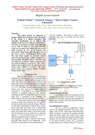 Yekkati Vishnu, Nirmal K Thomas, Divya Gupta, Gaurav Chitranshi/ International Journal of
   Engineering Research and Applications (IJERA)        ISSN: 2248-9622 www.ijera.com
                       Vol. 3, Issue 2, March -April 2013, pp.592-594

                                       Digital Access System
         Yekkati Vishnu**, Nirmal K Thomas **,Divya Gupta*, Gaurav
                                Chitranshi*
                  * Assistant Professor, Dept. of. ECE, ASET, Amity University, Noida, India.
                 ** Student, Mtech-Vlsi, Dept. of. ECE, ASET, Amity University, Noida, India.


Abstract—
          This paper present an approach to                with the simulator. The design is tested on the
design a digital access control system. The heart          simulator only and is not tested with the actual
of the system is a digital controller. The                 hardware.
controller specifications are as follows: The
numbers from 0 to 9 are coded in natural binary                      KEYPAD MODULE DESIGN
on 4 bits. A, B and O are coded in the following
way A: 1010, B: 1011, O: 1111. The controller
works in two modes: Day Mode: The door opens
while pressing on "O" or if entering the
correctcode. Night Mode: The door opens only if
the code is correct. To distinguish between the
Day and Night modes, an external "timer"
generates the signal “day” which is equal to ’1’
between 8h00 and 20h00 and ’0’ otherwise. The
controller sets an “alarm” signal as soon as one of
the entered numbers is not correct. The “reset”
signal is also triggered after the door opens. The
correct code is chosen to be 53A17. The digital
access system is a part of Mentor Graphics
Design Contest 2012.
.
                      INTRODUCTION
          Digital access systems are commonly now
replacing the ordinary access systems throughout the
world as it brings in stability and technology into the
midst. Here the system works in two modes day and                      Fig 1: Keypad Module Index
night modes and to differentiate these two modes we
use a timer generated signal „day‟ that returns either a   The complete working of the Digital access system
„1‟ or „0‟. The basic working of the system is as          is divided into various modules. The various
follows first there will be an keypad which is             modules are:
connected to a controller via an encoder and the
controller is designed using the state machine             Keypad Module Controller
encoding principles of verilog HDL. Then there is the                This module controls the components of the
timer that is connected to the controller for              keypad. The function of this module is to scan the
differentiation of the two modes the day and night.        keypad for user input, translates the coordinates of
`         The day mode works or follows the rule that      the keypress to binary values and transfer the binary
the door is given access when the key „O‟ is pressed       data to other modules.
and also when the code is entered correctly. Whereas
in night mode what happens is that the door is given       Keypad Debounce Counter
access only when the correct code is entered that                   This is a counter to implement a delay
which makes the system more secure and less theft          equal to the debouncing period. The counter has a
prone. The output of the system is of two led‟s green      preset value of 100 with preset being held high.
and red when the access is granted that is when the        When a keypress is detected, the keypad controller
output is „1‟ the led flashes green and when it is         drops the presst signal. The counter then counts
entered wrongly the red led is turned on.                  down to zero and signals the keypad controller when
Our approach is to design a separate FSM for day           finished. We have taken the clock speed as 5 MHz
and night mode based on the requirement. From              so the delay becomes 0.2usec. For a consistent
FSM we will generate the verilog code and test it          keypad bouncing we require a delay of 2-3 msec so


                                                                                                 592 | P a g e
 