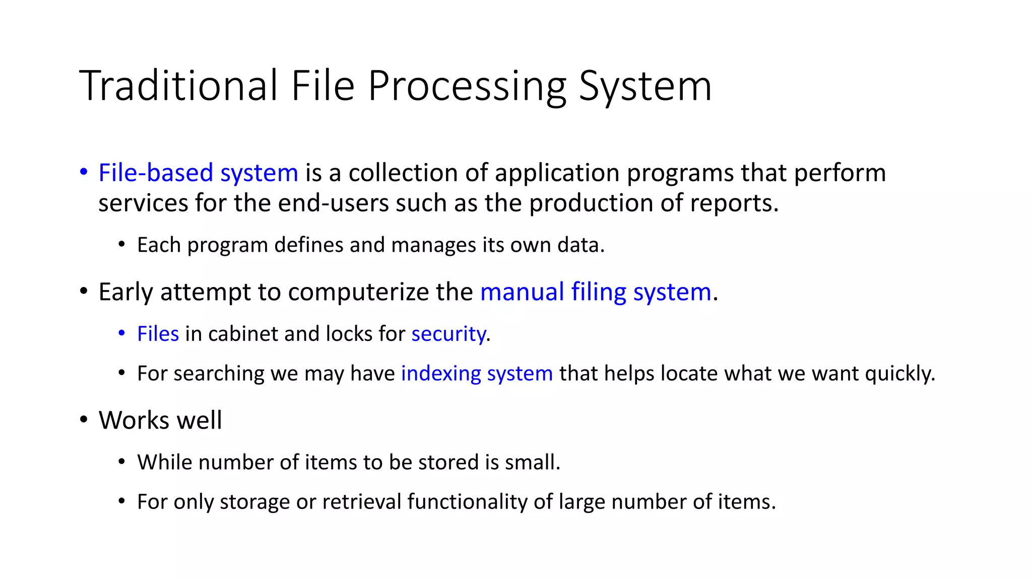 Traditional File Processing System • File-based system is a collection of application programs that perform services for the end-users such as the production of reports. • Each program defines and manages its own data. • Early attempt to computerize the manual filing system. • Files in cabinet and locks for security. • For searching we may have indexing system that helps locate what we want quickly. • Works well • While number of items to be stored is small. • For only storage or retrieval functionality of large number of items. 