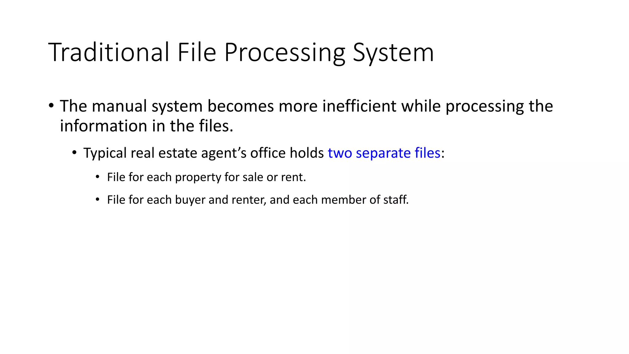 Traditional File Processing System • The manual system becomes more inefficient while processing the information in the files. • Typical real estate agent’s office holds two separate files: • File for each property for sale or rent. • File for each buyer and renter, and each member of staff. 
