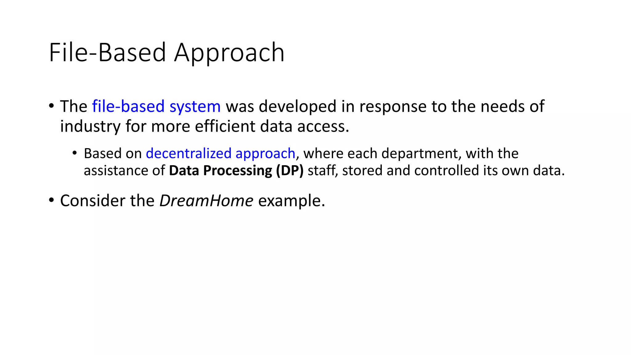 File-Based Approach • The file-based system was developed in response to the needs of industry for more efficient data access. • Based on decentralized approach, where each department, with the assistance of Data Processing (DP) staff, stored and controlled its own data. • Consider the DreamHome example. 