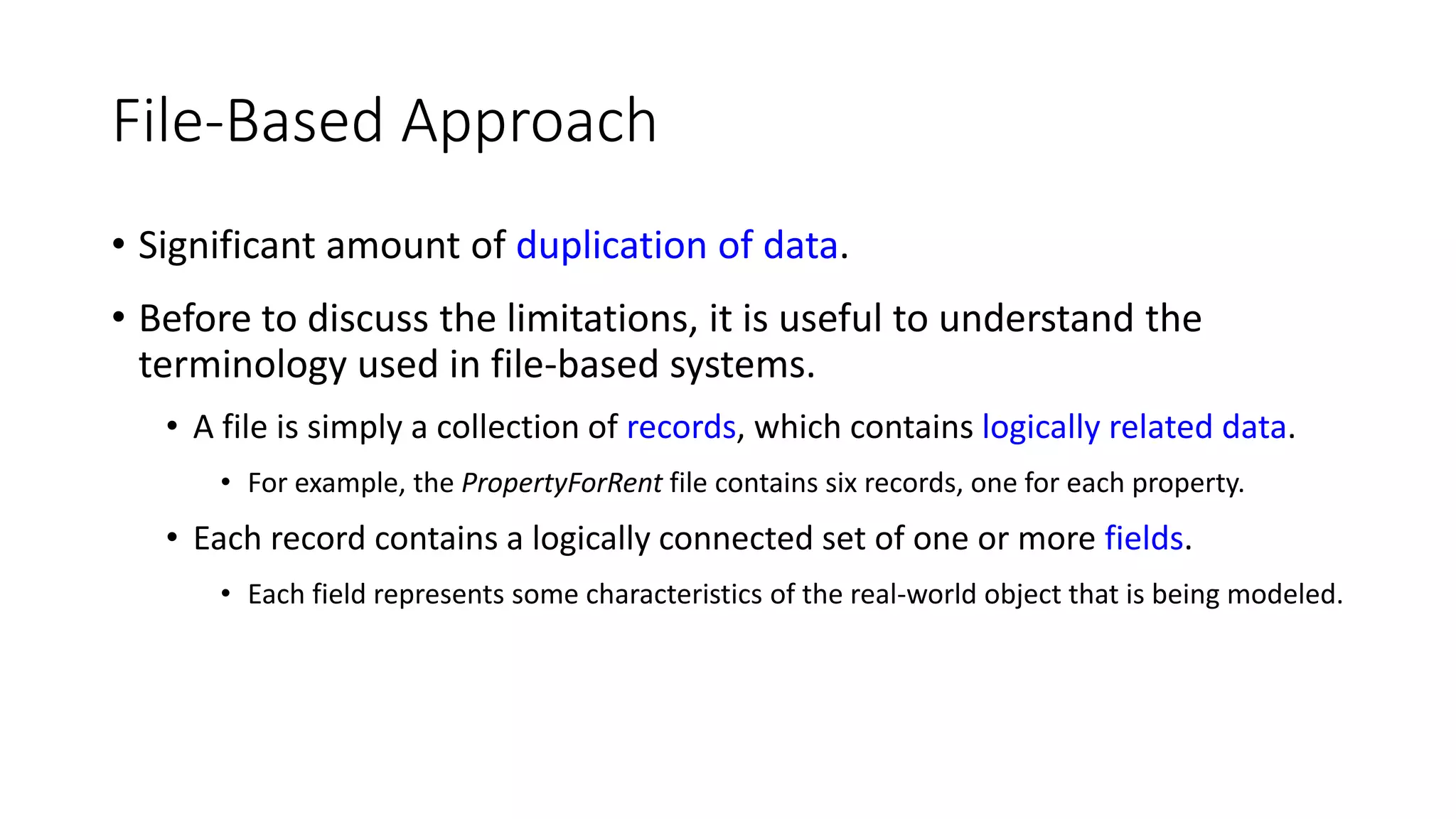 File-Based Approach • Significant amount of duplication of data. • Before to discuss the limitations, it is useful to understand the terminology used in file-based systems. • A file is simply a collection of records, which contains logically related data. • For example, the PropertyForRent file contains six records, one for each property. • Each record contains a logically connected set of one or more fields. • Each field represents some characteristics of the real-world object that is being modeled. 