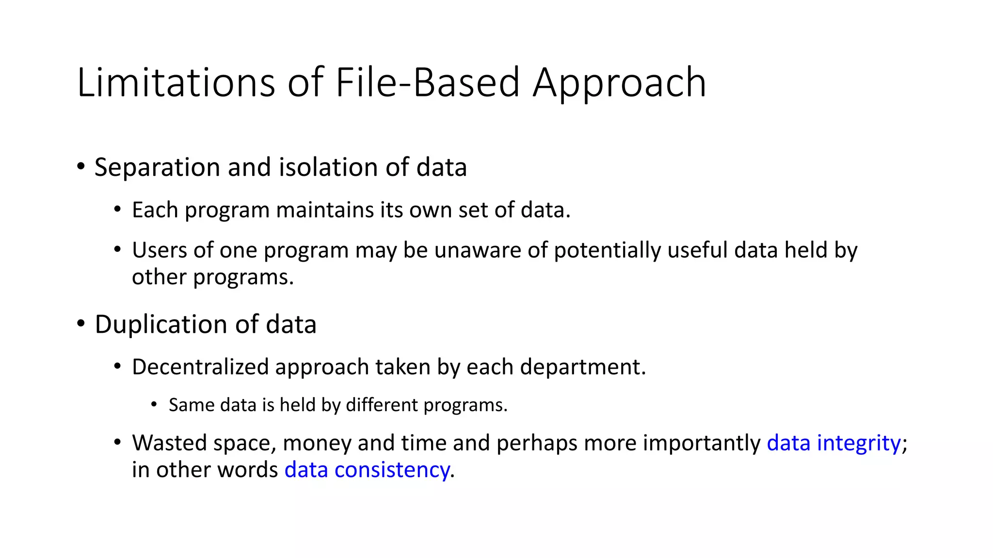 Limitations of File-Based Approach • Separation and isolation of data • Each program maintains its own set of data. • Users of one program may be unaware of potentially useful data held by other programs. • Duplication of data • Decentralized approach taken by each department. • Same data is held by different programs. • Wasted space, money and time and perhaps more importantly data integrity; in other words data consistency. 
