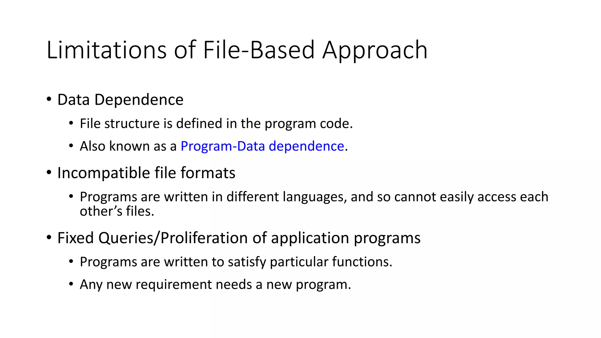 Limitations of File-Based Approach • Data Dependence • File structure is defined in the program code. • Also known as a Program-Data dependence. • Incompatible file formats • Programs are written in different languages, and so cannot easily access each other’s files. • Fixed Queries/Proliferation of application programs • Programs are written to satisfy particular functions. • Any new requirement needs a new program. 