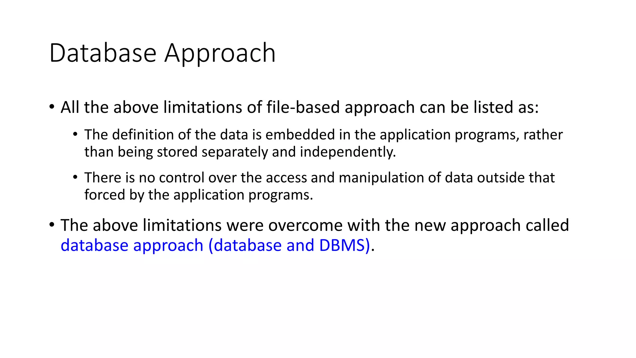 Database Approach • All the above limitations of file-based approach can be listed as: • The definition of the data is embedded in the application programs, rather than being stored separately and independently. • There is no control over the access and manipulation of data outside that forced by the application programs. • The above limitations were overcome with the new approach called database approach (database and DBMS). 