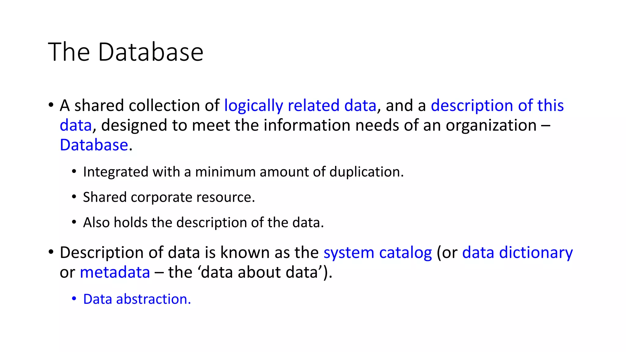 The Database • A shared collection of logically related data, and a description of this data, designed to meet the information needs of an organization – Database. • Integrated with a minimum amount of duplication. • Shared corporate resource. • Also holds the description of the data. • Description of data is known as the system catalog (or data dictionary or metadata – the ‘data about data’). • Data abstraction. 