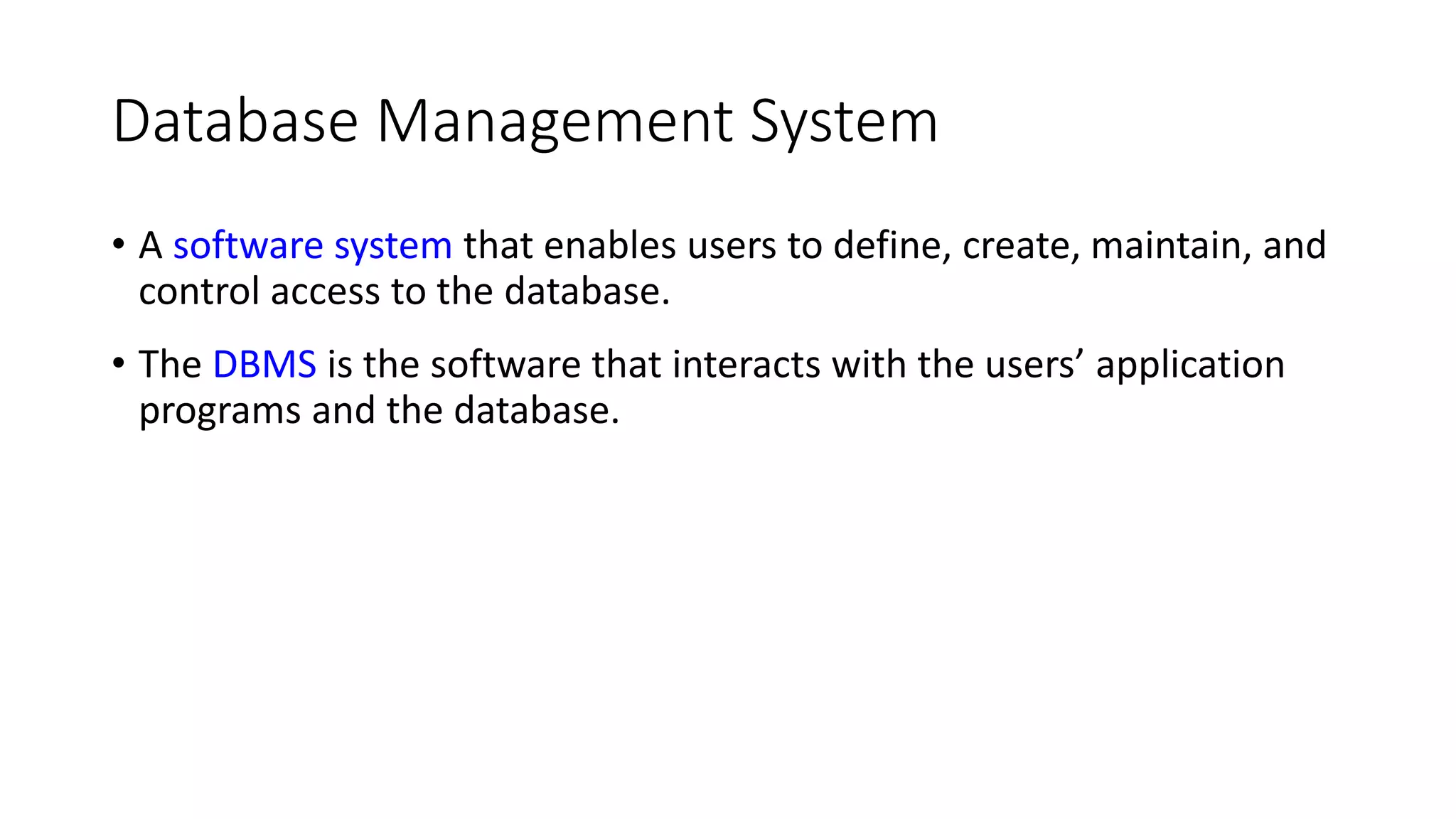 Database Management System • A software system that enables users to define, create, maintain, and control access to the database. • The DBMS is the software that interacts with the users’ application programs and the database. 