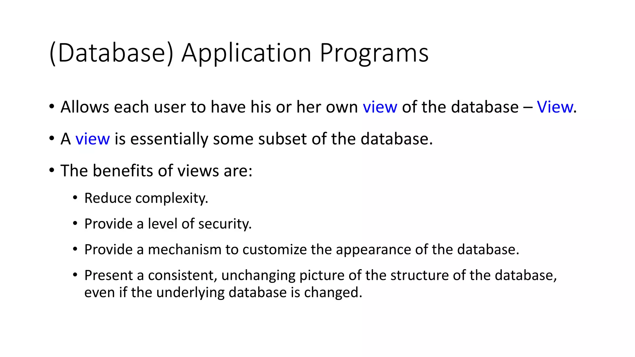 (Database) Application Programs • Allows each user to have his or her own view of the database – View. • A view is essentially some subset of the database. • The benefits of views are: • Reduce complexity. • Provide a level of security. • Provide a mechanism to customize the appearance of the database. • Present a consistent, unchanging picture of the structure of the database, even if the underlying database is changed. 