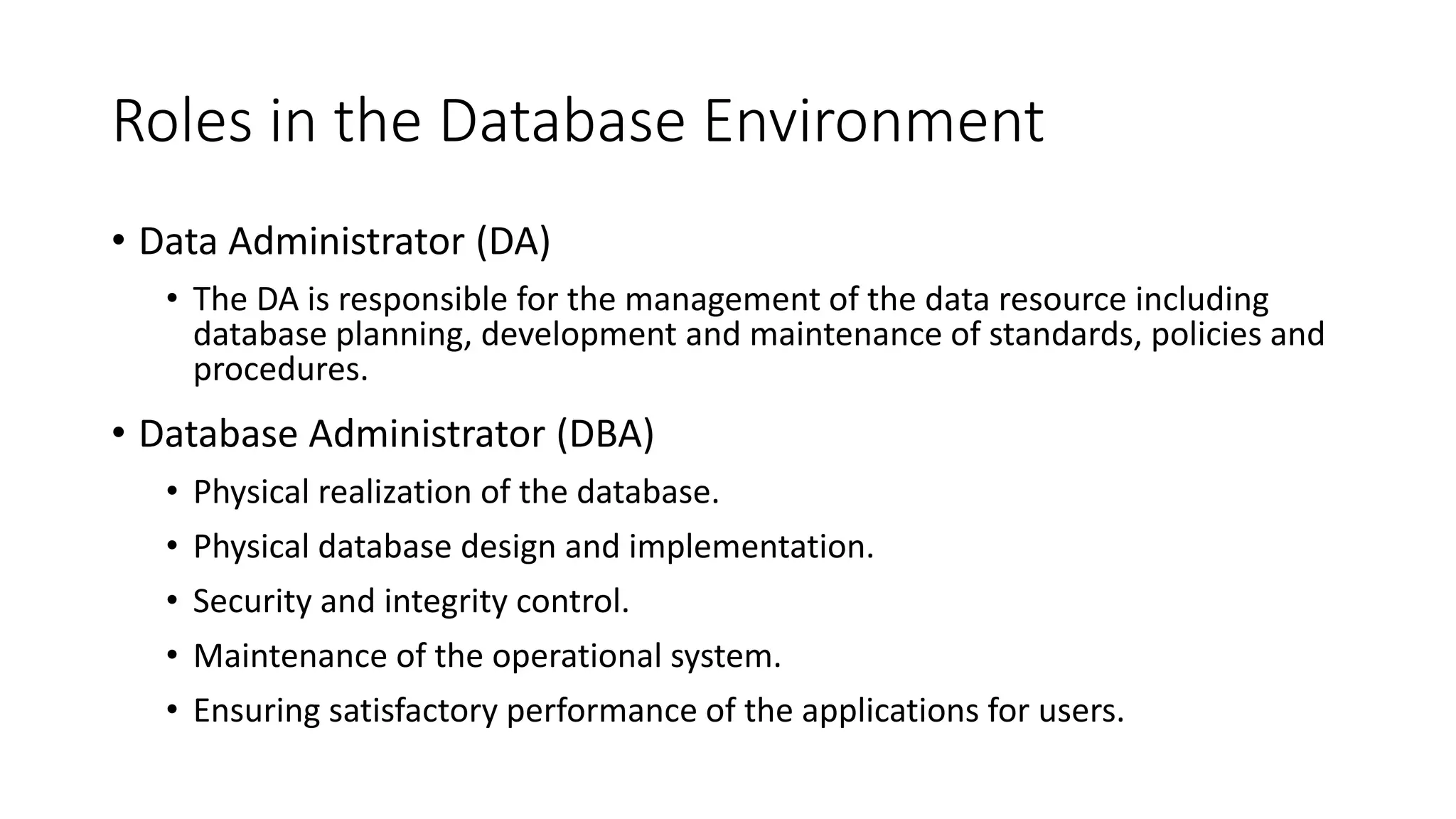 Roles in the Database Environment • Data Administrator (DA) • The DA is responsible for the management of the data resource including database planning, development and maintenance of standards, policies and procedures. • Database Administrator (DBA) • Physical realization of the database. • Physical database design and implementation. • Security and integrity control. • Maintenance of the operational system. • Ensuring satisfactory performance of the applications for users. 