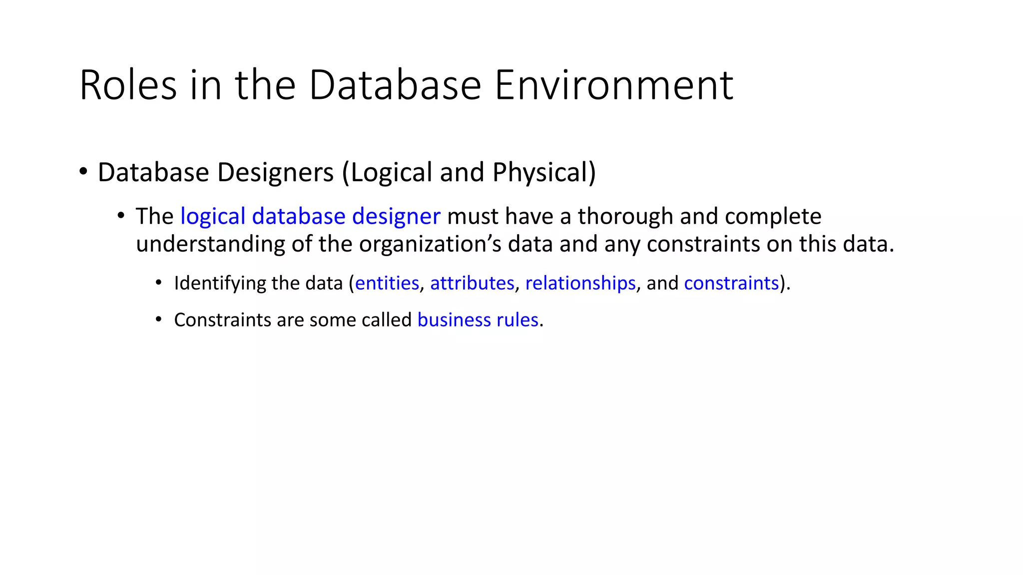 Roles in the Database Environment • Database Designers (Logical and Physical) • The logical database designer must have a thorough and complete understanding of the organization’s data and any constraints on this data. • Identifying the data (entities, attributes, relationships, and constraints). • Constraints are some called business rules. 