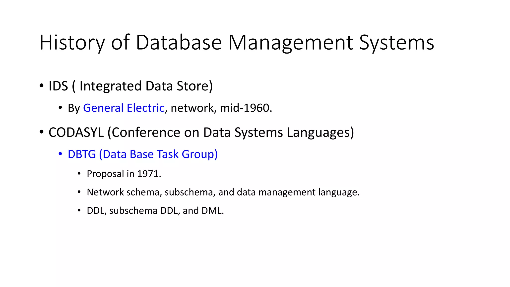 History of Database Management Systems • IDS ( Integrated Data Store) • By General Electric, network, mid-1960. • CODASYL (Conference on Data Systems Languages) • DBTG (Data Base Task Group) • Proposal in 1971. • Network schema, subschema, and data management language. • DDL, subschema DDL, and DML. 