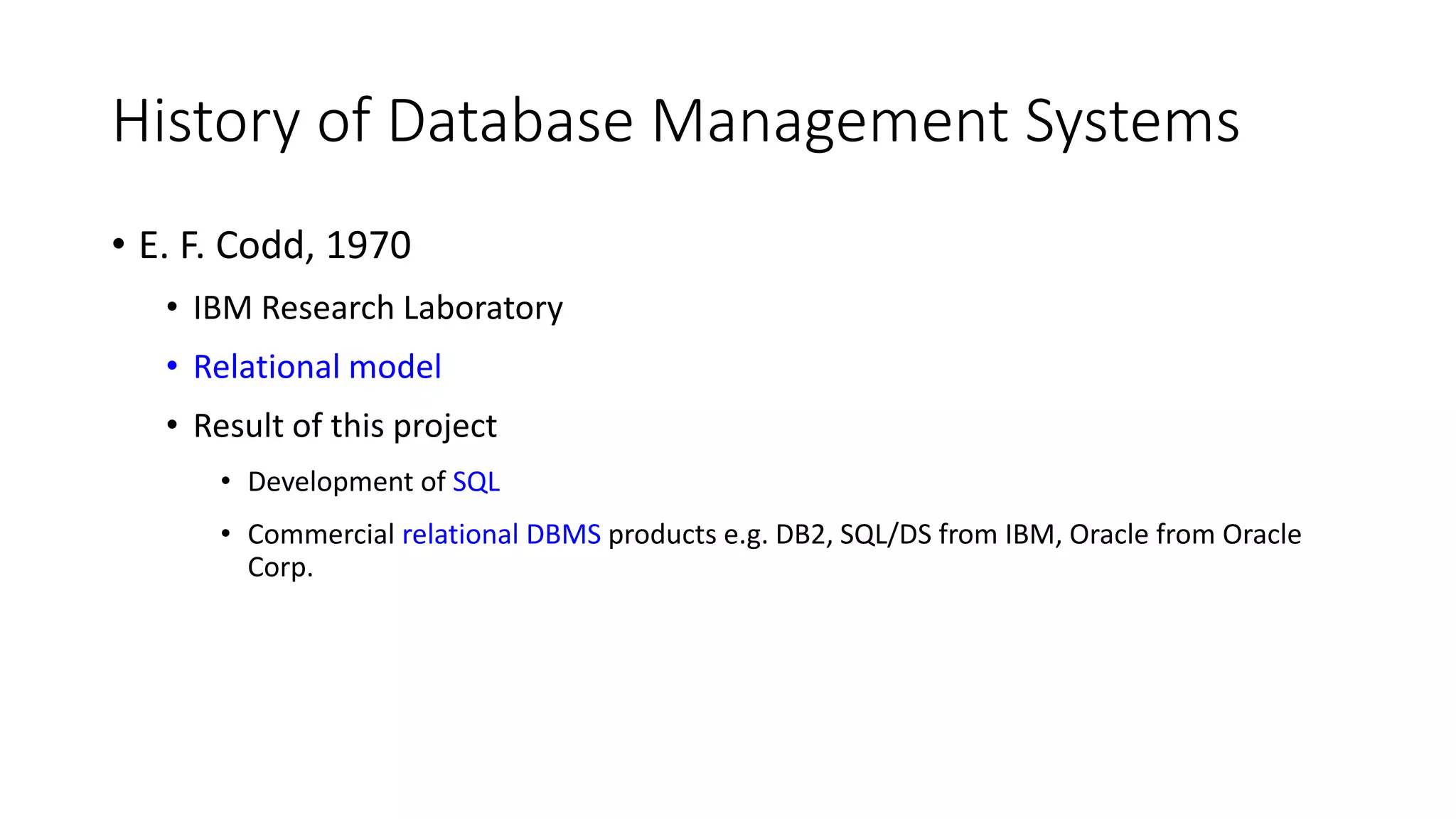 History of Database Management Systems • E. F. Codd, 1970 • IBM Research Laboratory • Relational model • Result of this project • Development of SQL • Commercial relational DBMS products e.g. DB2, SQL/DS from IBM, Oracle from Oracle Corp. 