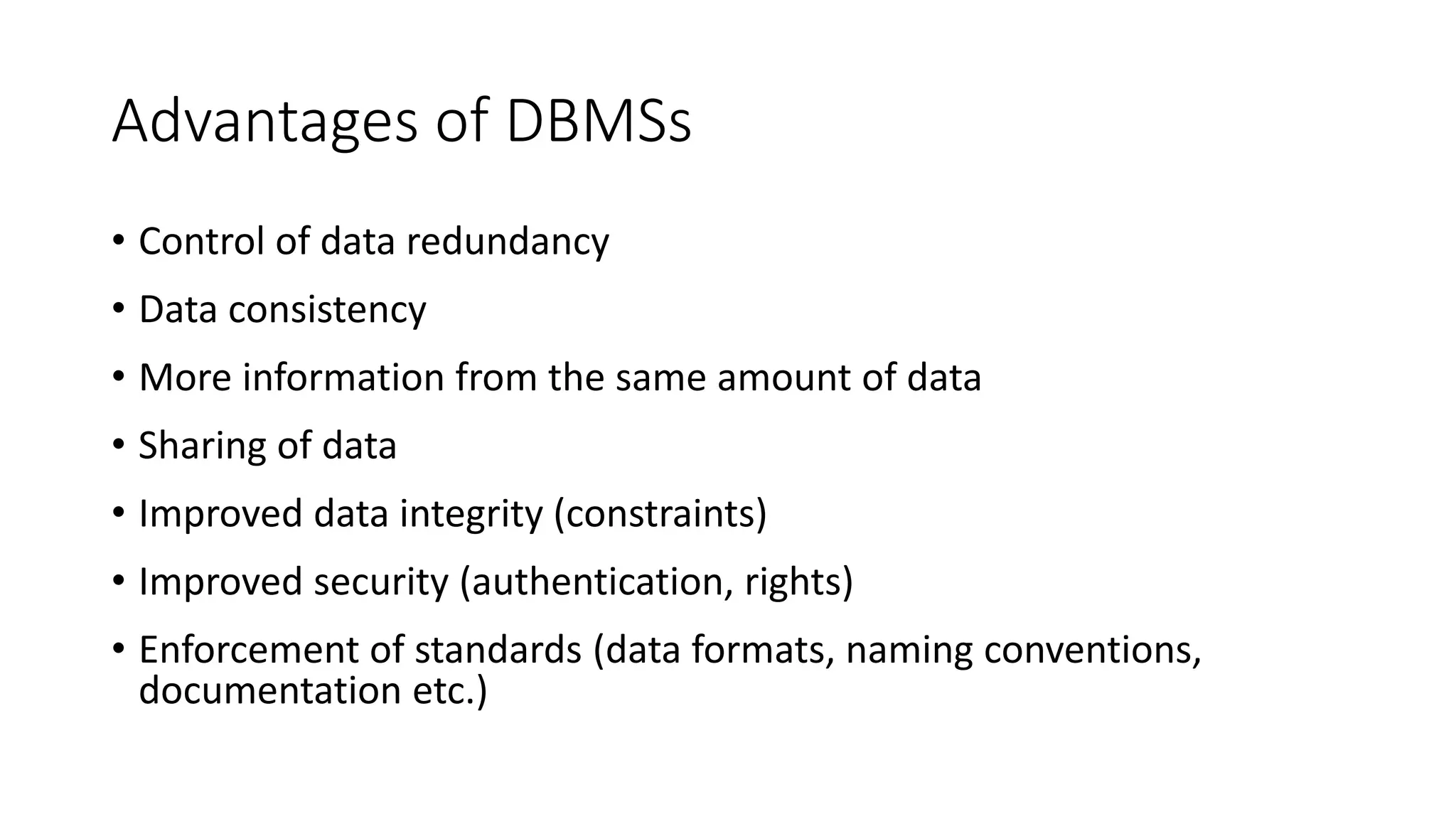 Advantages of DBMSs • Control of data redundancy • Data consistency • More information from the same amount of data • Sharing of data • Improved data integrity (constraints) • Improved security (authentication, rights) • Enforcement of standards (data formats, naming conventions, documentation etc.) 