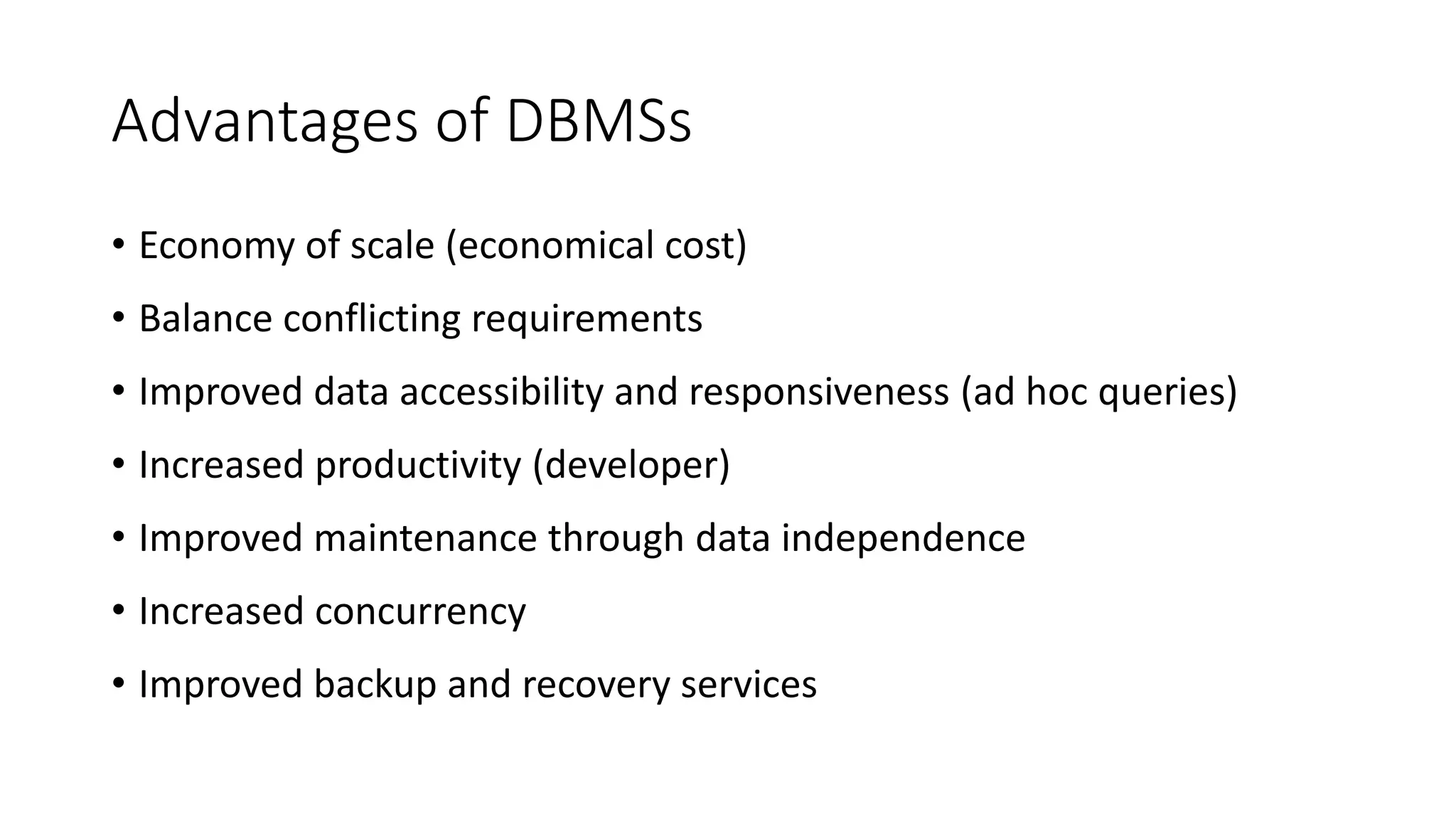 Advantages of DBMSs • Economy of scale (economical cost) • Balance conflicting requirements • Improved data accessibility and responsiveness (ad hoc queries) • Increased productivity (developer) • Improved maintenance through data independence • Increased concurrency • Improved backup and recovery services 