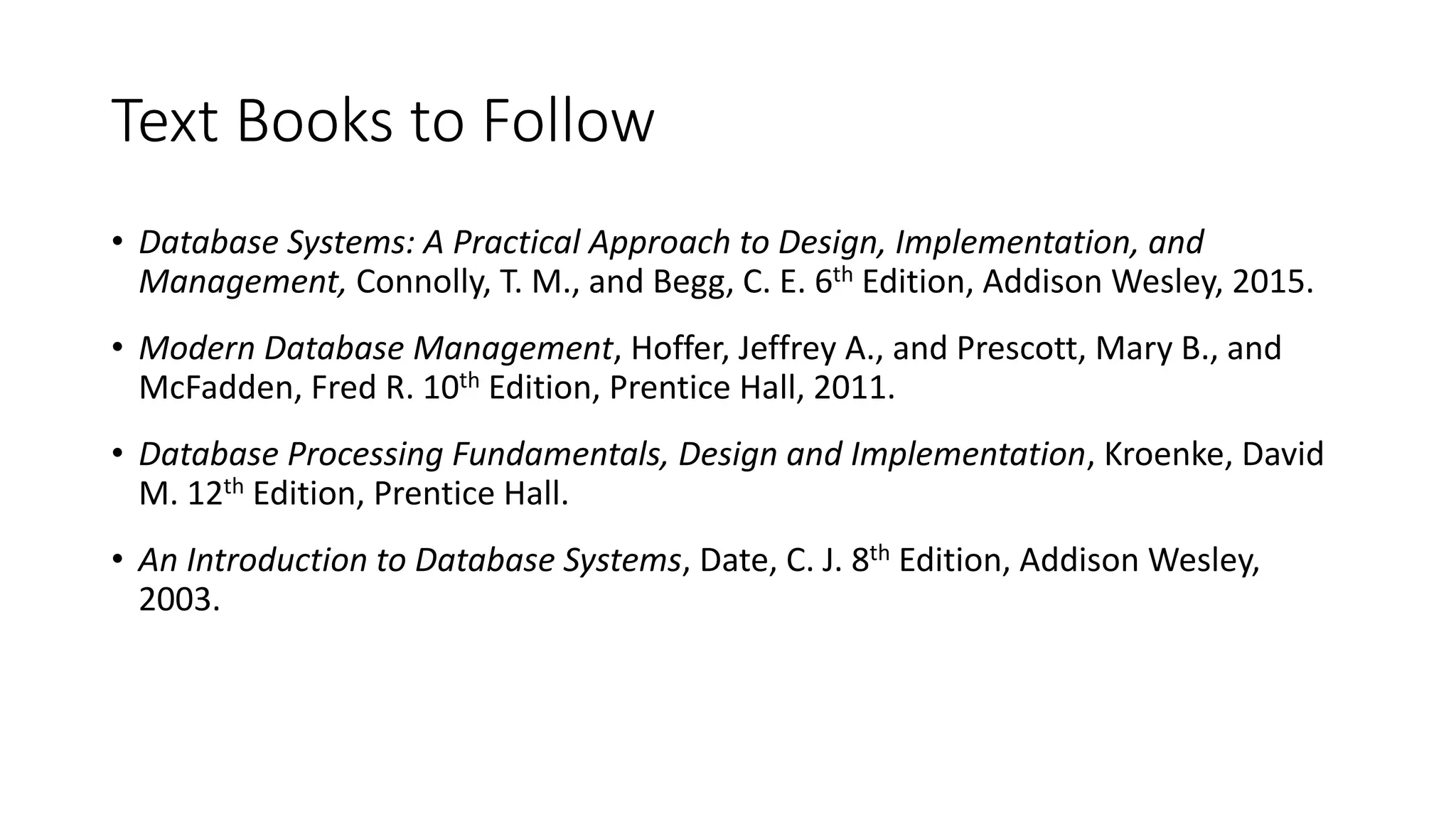 Text Books to Follow • Database Systems: A Practical Approach to Design, Implementation, and Management, Connolly, T. M., and Begg, C. E. 6th Edition, Addison Wesley, 2015. • Modern Database Management, Hoffer, Jeffrey A., and Prescott, Mary B., and McFadden, Fred R. 10th Edition, Prentice Hall, 2011. • Database Processing Fundamentals, Design and Implementation, Kroenke, David M. 12th Edition, Prentice Hall. • An Introduction to Database Systems, Date, C. J. 8th Edition, Addison Wesley, 2003. 