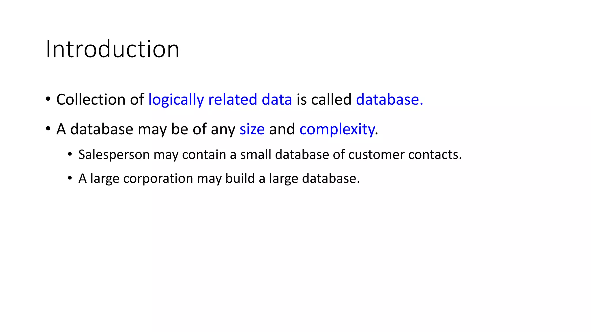 Introduction • Collection of logically related data is called database. • A database may be of any size and complexity. • Salesperson may contain a small database of customer contacts. • A large corporation may build a large database. 