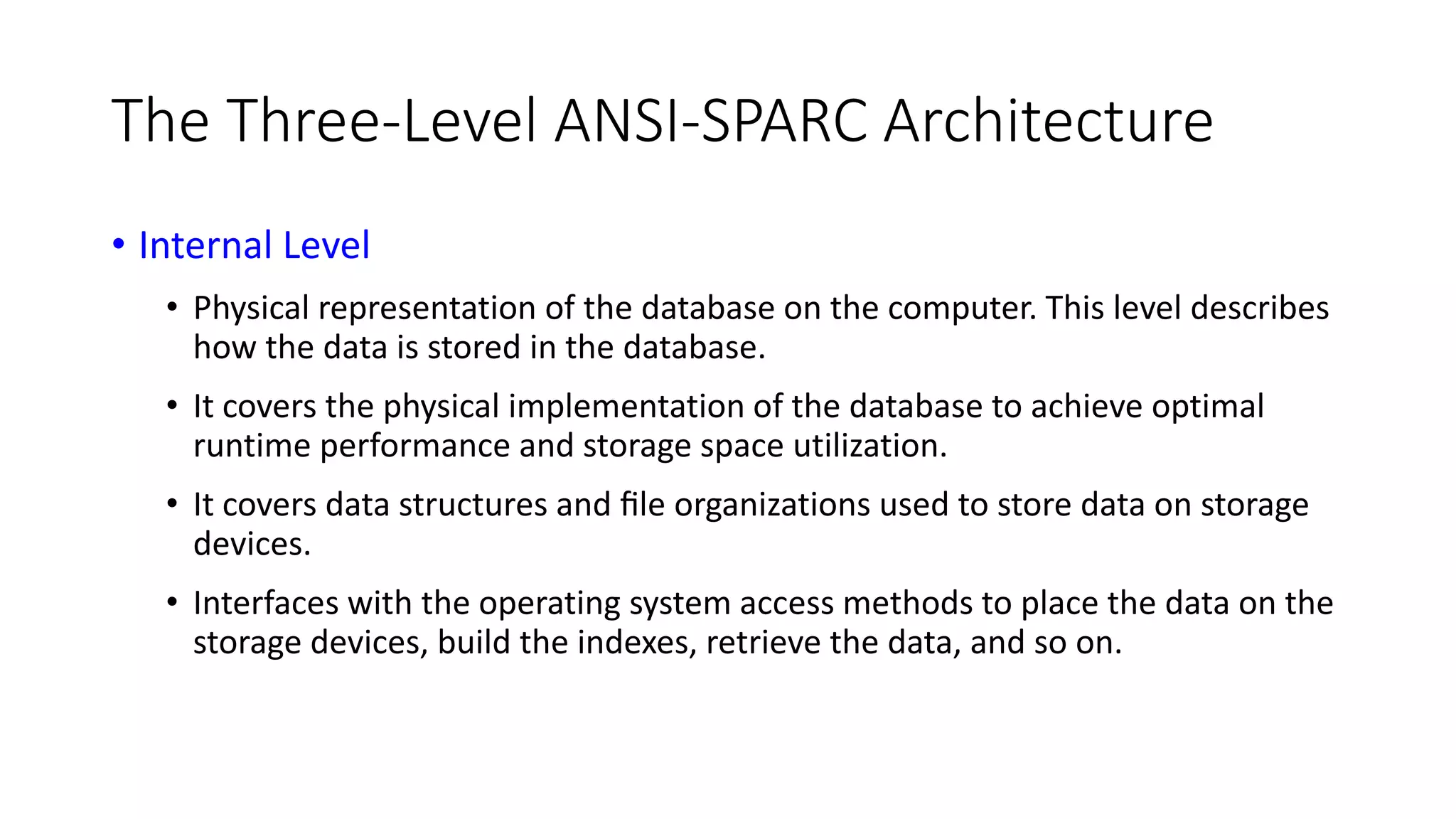 The Three-Level ANSI-SPARC Architecture • Internal Level • Physical representation of the database on the computer. This level describes how the data is stored in the database. • It covers the physical implementation of the database to achieve optimal runtime performance and storage space utilization. • It covers data structures and ﬁle organizations used to store data on storage devices. • Interfaces with the operating system access methods to place the data on the storage devices, build the indexes, retrieve the data, and so on. 