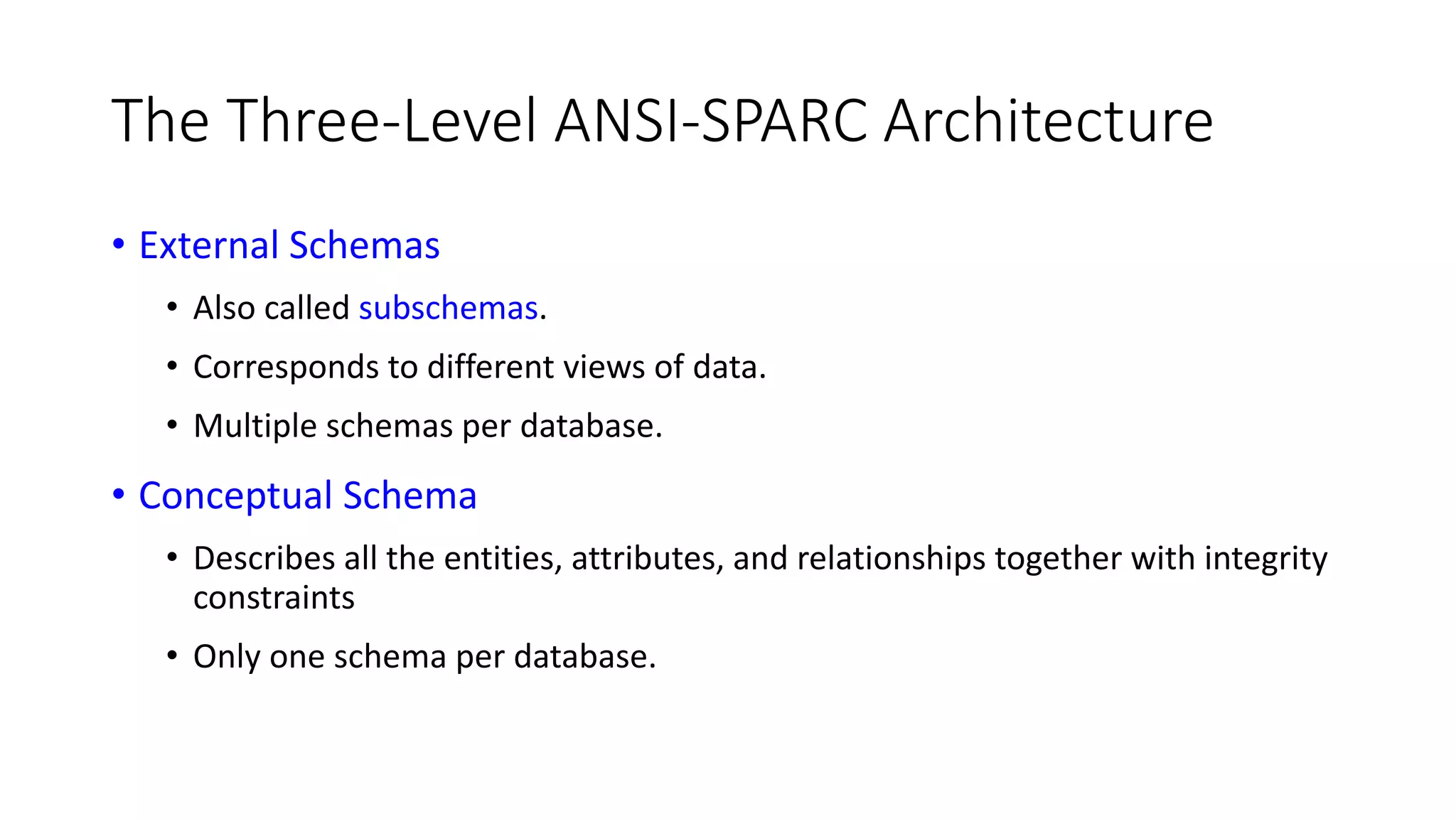 The Three-Level ANSI-SPARC Architecture • External Schemas • Also called subschemas. • Corresponds to different views of data. • Multiple schemas per database. • Conceptual Schema • Describes all the entities, attributes, and relationships together with integrity constraints • Only one schema per database. 