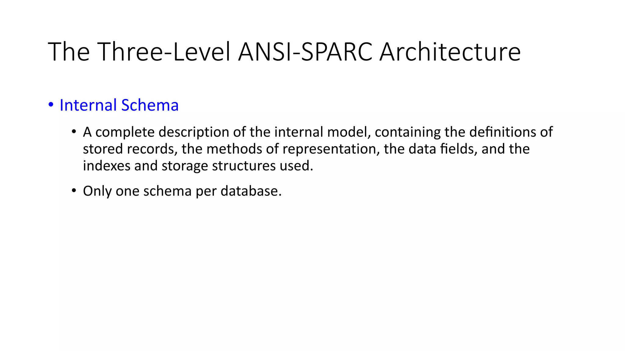 The Three-Level ANSI-SPARC Architecture • Internal Schema • A complete description of the internal model, containing the deﬁnitions of stored records, the methods of representation, the data ﬁelds, and the indexes and storage structures used. • Only one schema per database. 
