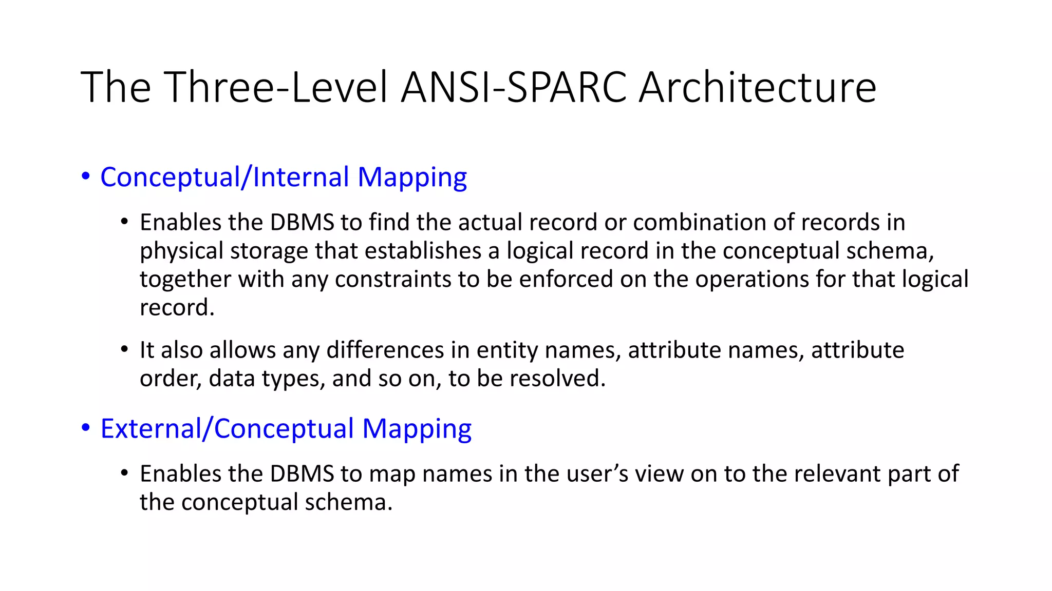 The Three-Level ANSI-SPARC Architecture • Conceptual/Internal Mapping • Enables the DBMS to find the actual record or combination of records in physical storage that establishes a logical record in the conceptual schema, together with any constraints to be enforced on the operations for that logical record. • It also allows any differences in entity names, attribute names, attribute order, data types, and so on, to be resolved. • External/Conceptual Mapping • Enables the DBMS to map names in the user’s view on to the relevant part of the conceptual schema. 