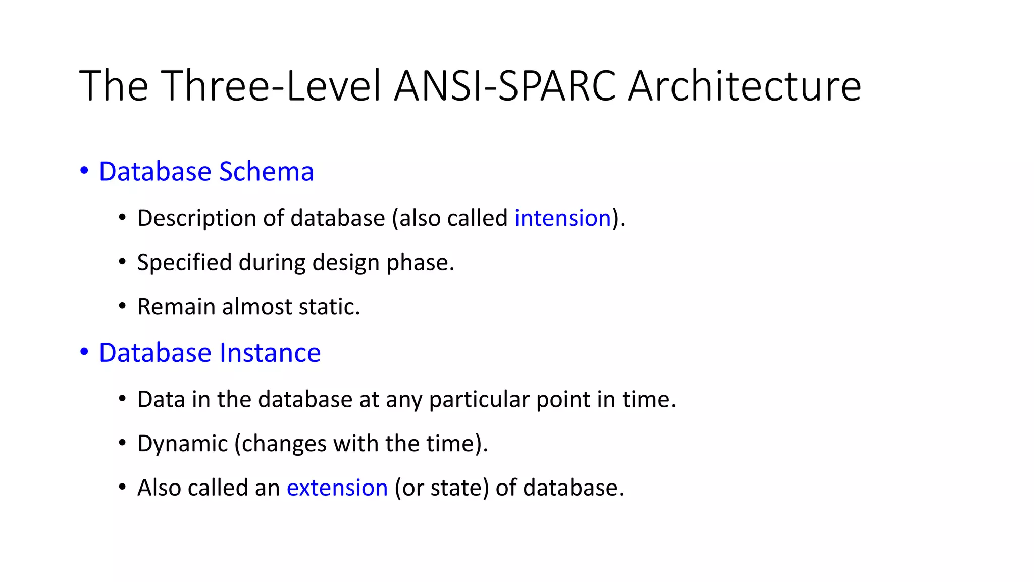 The Three-Level ANSI-SPARC Architecture • Database Schema • Description of database (also called intension). • Specified during design phase. • Remain almost static. • Database Instance • Data in the database at any particular point in time. • Dynamic (changes with the time). • Also called an extension (or state) of database. 