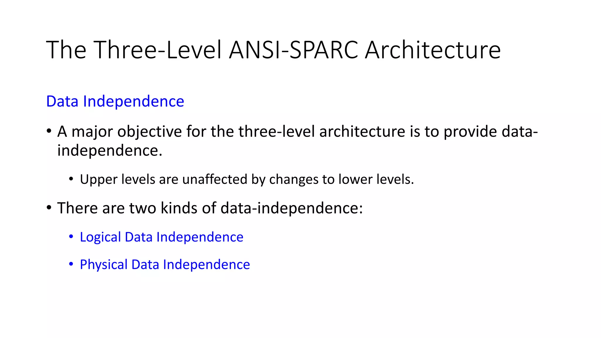 The Three-Level ANSI-SPARC Architecture Data Independence • A major objective for the three-level architecture is to provide data- independence. • Upper levels are unaffected by changes to lower levels. • There are two kinds of data-independence: • Logical Data Independence • Physical Data Independence 