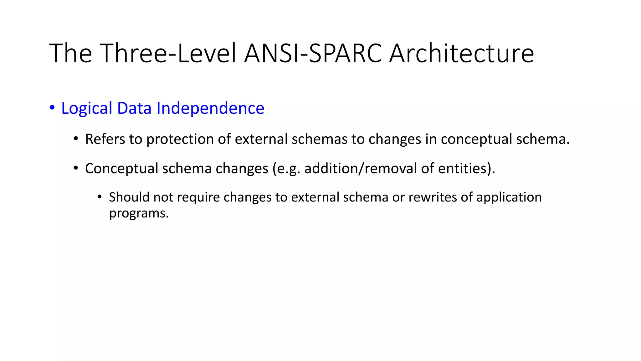 The Three-Level ANSI-SPARC Architecture • Logical Data Independence • Refers to protection of external schemas to changes in conceptual schema. • Conceptual schema changes (e.g. addition/removal of entities). • Should not require changes to external schema or rewrites of application programs. 