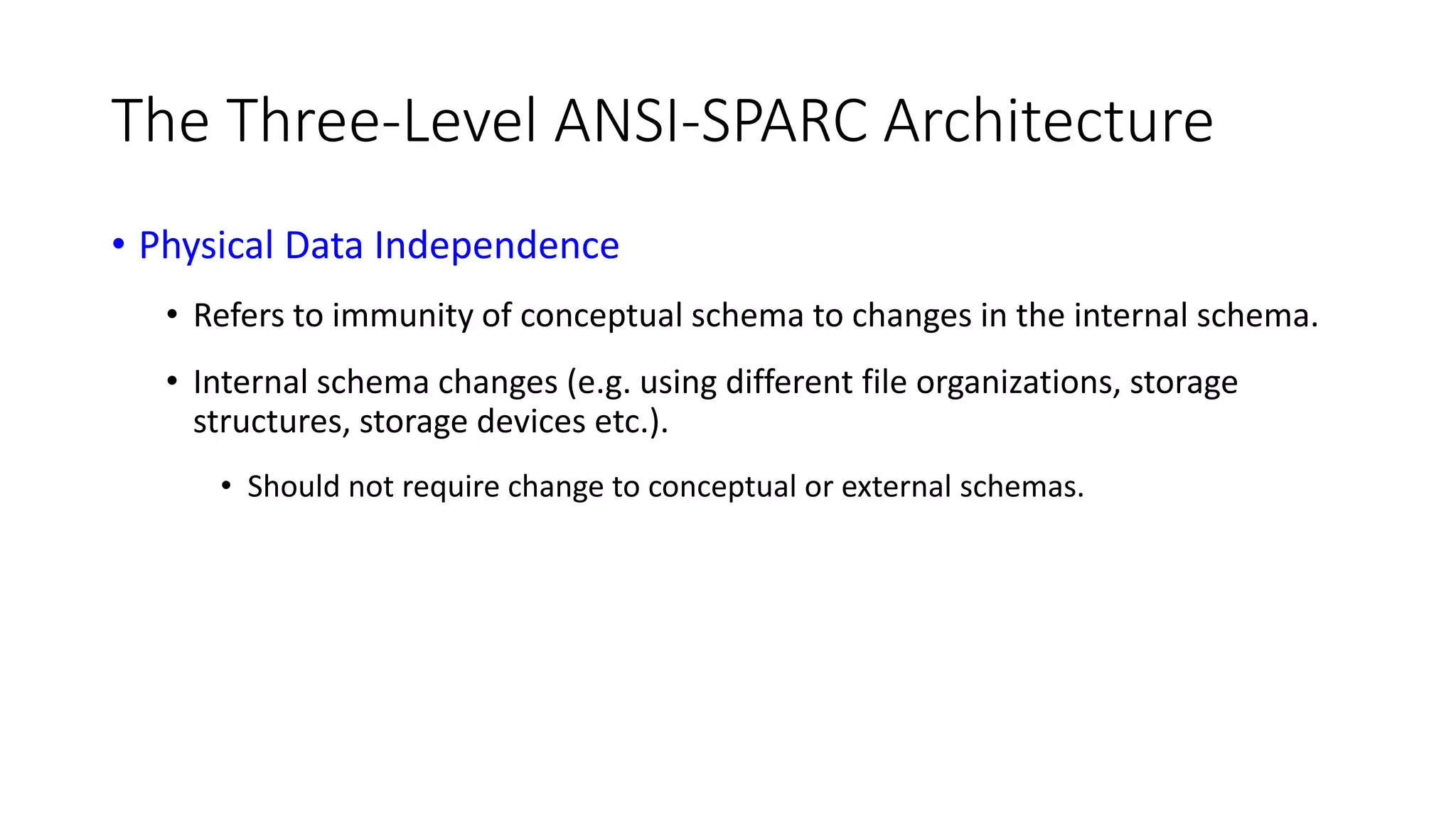 The Three-Level ANSI-SPARC Architecture • Physical Data Independence • Refers to immunity of conceptual schema to changes in the internal schema. • Internal schema changes (e.g. using different file organizations, storage structures, storage devices etc.). • Should not require change to conceptual or external schemas. 