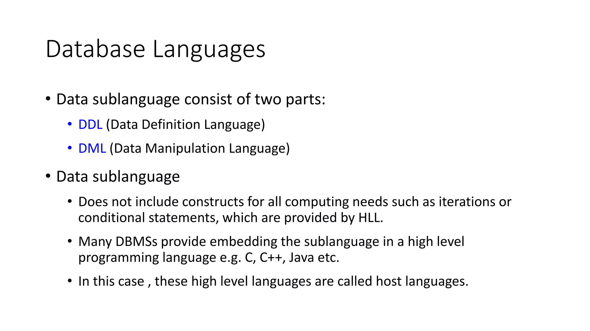 Database Languages • Data sublanguage consist of two parts: • DDL (Data Definition Language) • DML (Data Manipulation Language) • Data sublanguage • Does not include constructs for all computing needs such as iterations or conditional statements, which are provided by HLL. • Many DBMSs provide embedding the sublanguage in a high level programming language e.g. C, C++, Java etc. • In this case , these high level languages are called host languages. 
