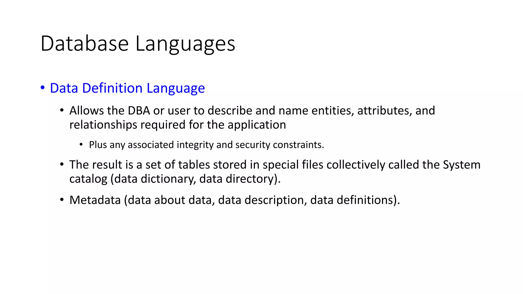 Database Languages • Data Definition Language • Allows the DBA or user to describe and name entities, attributes, and relationships required for the application • Plus any associated integrity and security constraints. • The result is a set of tables stored in special files collectively called the System catalog (data dictionary, data directory). • Metadata (data about data, data description, data definitions). 