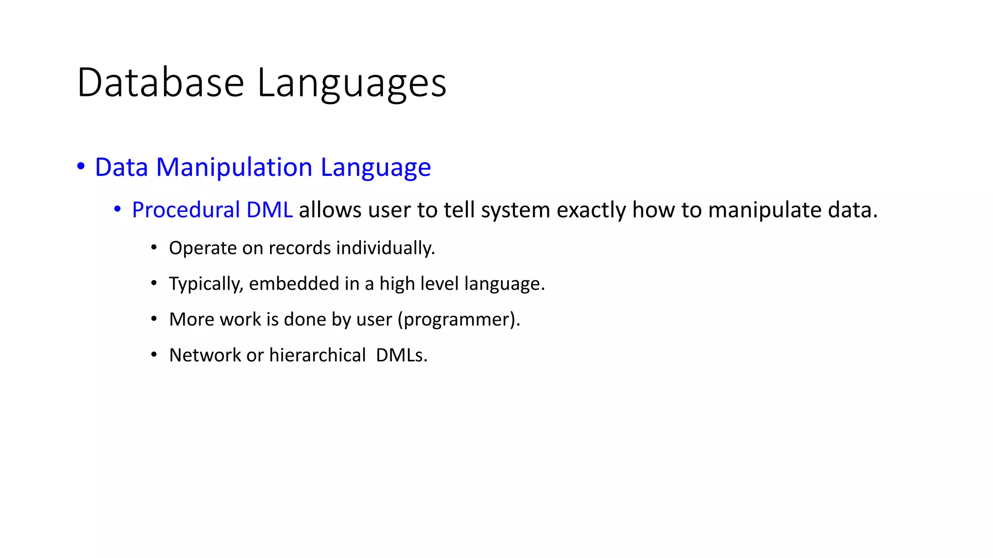 Database Languages • Data Manipulation Language • Procedural DML allows user to tell system exactly how to manipulate data. • Operate on records individually. • Typically, embedded in a high level language. • More work is done by user (programmer). • Network or hierarchical DMLs. 