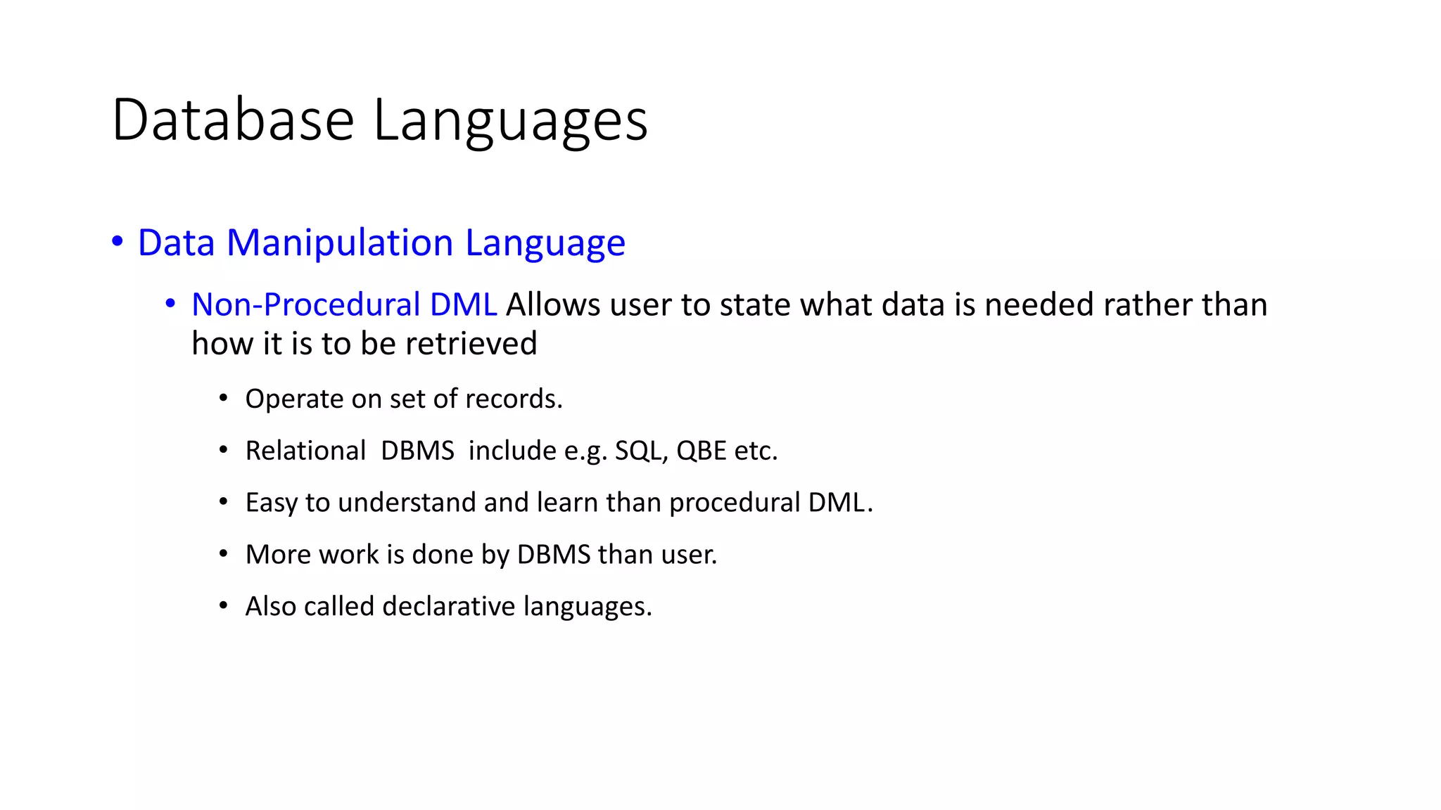 Database Languages • Data Manipulation Language • Non-Procedural DML Allows user to state what data is needed rather than how it is to be retrieved • Operate on set of records. • Relational DBMS include e.g. SQL, QBE etc. • Easy to understand and learn than procedural DML. • More work is done by DBMS than user. • Also called declarative languages. 