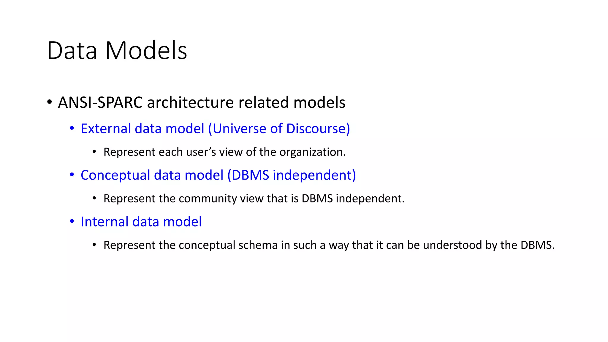 Data Models • ANSI-SPARC architecture related models • External data model (Universe of Discourse) • Represent each user’s view of the organization. • Conceptual data model (DBMS independent) • Represent the community view that is DBMS independent. • Internal data model • Represent the conceptual schema in such a way that it can be understood by the DBMS. 