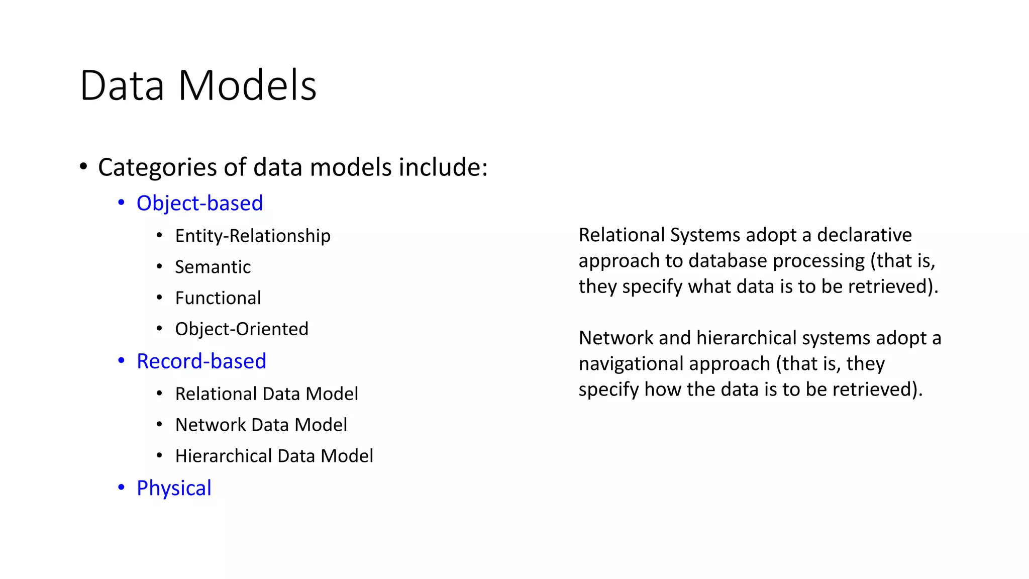 Data Models • Categories of data models include: • Object-based • Entity-Relationship • Semantic • Functional • Object-Oriented • Record-based • Relational Data Model • Network Data Model • Hierarchical Data Model • Physical Relational Systems adopt a declarative approach to database processing (that is, they specify what data is to be retrieved). Network and hierarchical systems adopt a navigational approach (that is, they specify how the data is to be retrieved). 