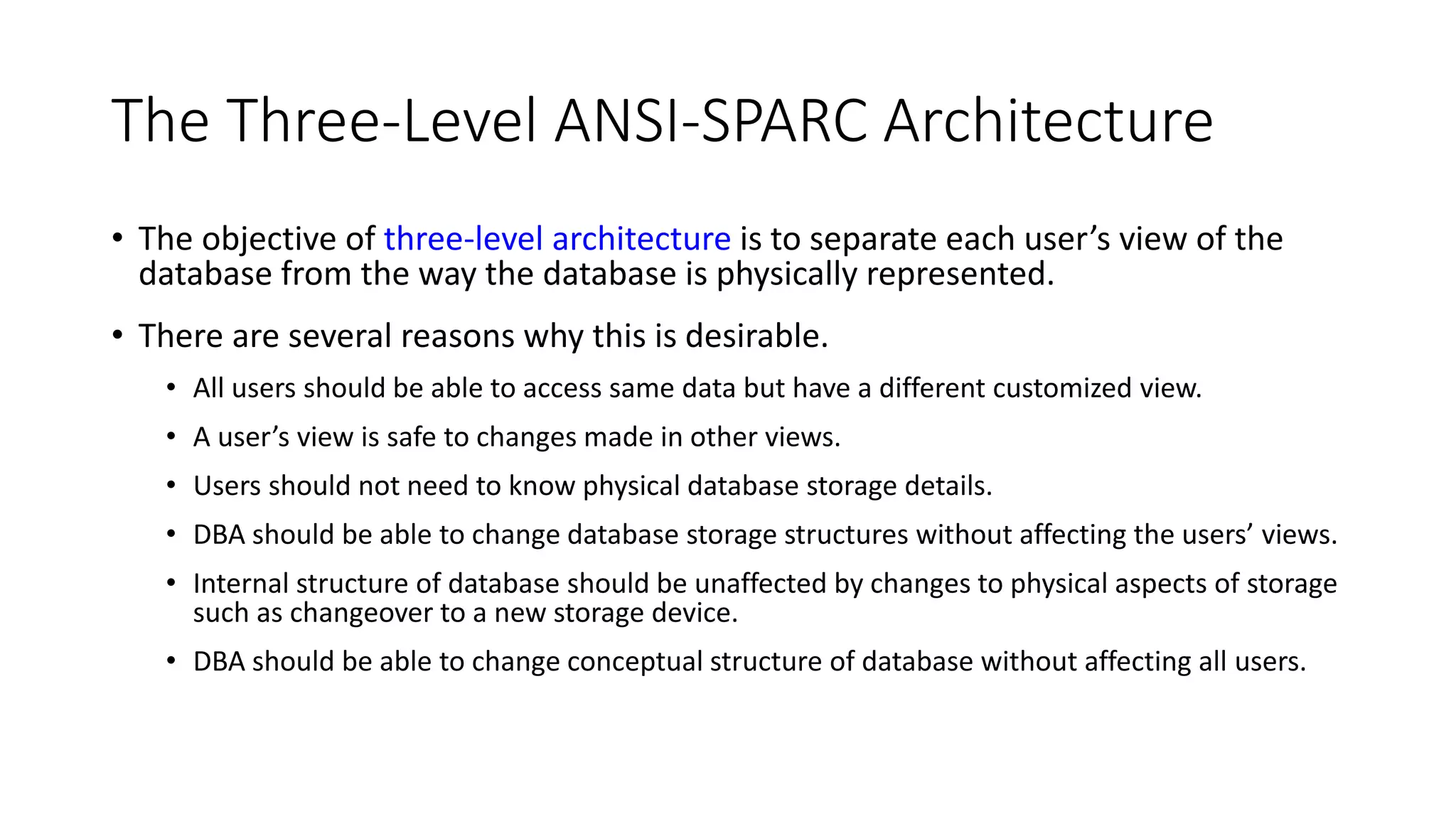 The Three-Level ANSI-SPARC Architecture • The objective of three-level architecture is to separate each user’s view of the database from the way the database is physically represented. • There are several reasons why this is desirable. • All users should be able to access same data but have a different customized view. • A user’s view is safe to changes made in other views. • Users should not need to know physical database storage details. • DBA should be able to change database storage structures without affecting the users’ views. • Internal structure of database should be unaffected by changes to physical aspects of storage such as changeover to a new storage device. • DBA should be able to change conceptual structure of database without affecting all users. 