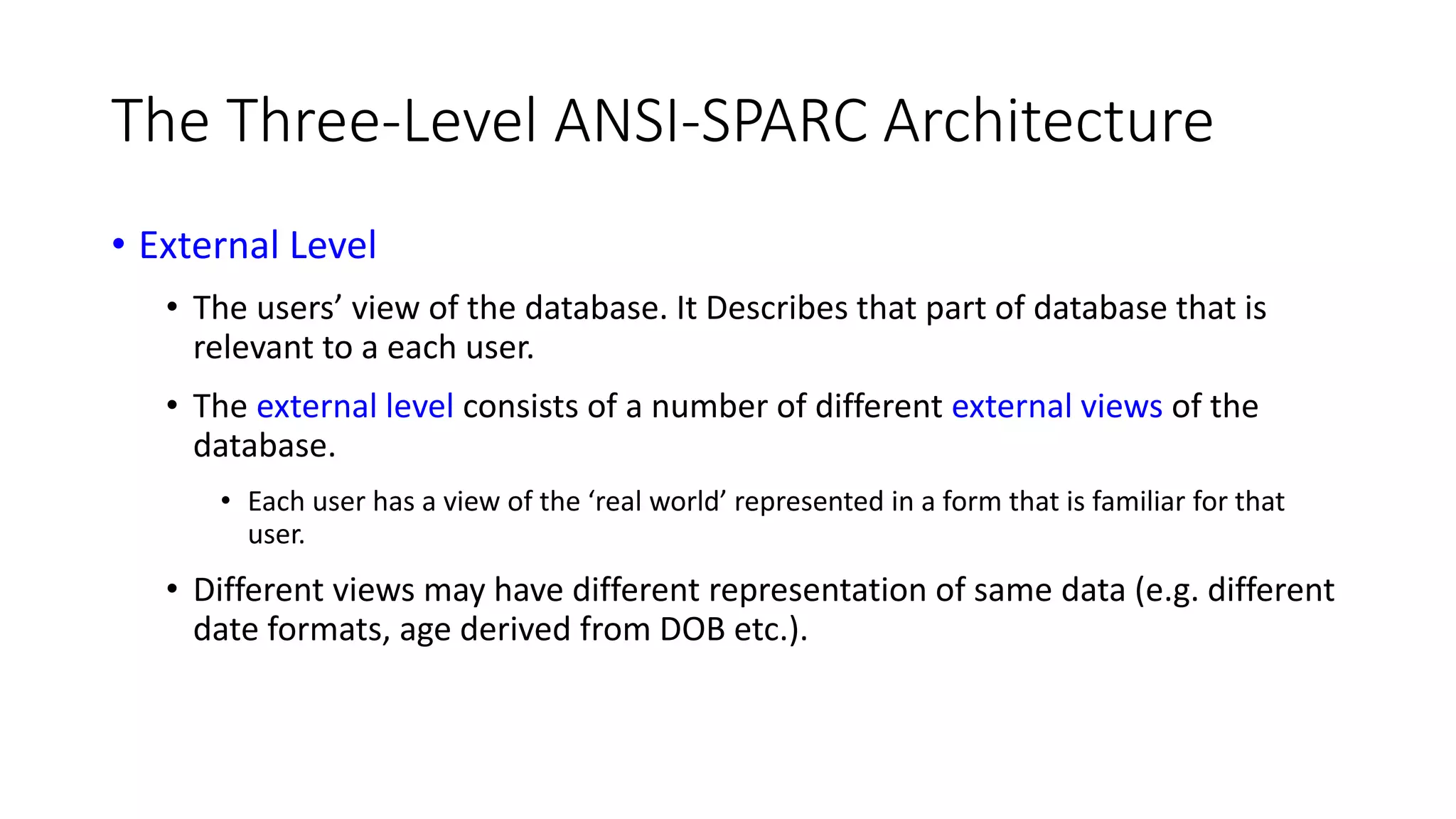 The Three-Level ANSI-SPARC Architecture • External Level • The users’ view of the database. It Describes that part of database that is relevant to a each user. • The external level consists of a number of different external views of the database. • Each user has a view of the ‘real world’ represented in a form that is familiar for that user. • Different views may have different representation of same data (e.g. different date formats, age derived from DOB etc.). 
