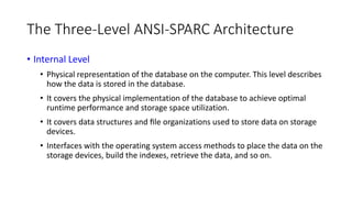 The Three-Level ANSI-SPARC Architecture
• Internal Level
• Physical representation of the database on the computer. This level describes
how the data is stored in the database.
• It covers the physical implementation of the database to achieve optimal
runtime performance and storage space utilization.
• It covers data structures and ﬁle organizations used to store data on storage
devices.
• Interfaces with the operating system access methods to place the data on the
storage devices, build the indexes, retrieve the data, and so on.
 