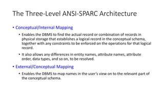 The Three-Level ANSI-SPARC Architecture
• Conceptual/Internal Mapping
• Enables the DBMS to find the actual record or combination of records in
physical storage that establishes a logical record in the conceptual schema,
together with any constraints to be enforced on the operations for that logical
record.
• It also allows any differences in entity names, attribute names, attribute
order, data types, and so on, to be resolved.
• External/Conceptual Mapping
• Enables the DBMS to map names in the user’s view on to the relevant part of
the conceptual schema.
 
