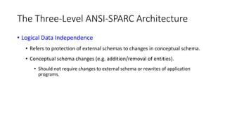 The Three-Level ANSI-SPARC Architecture
• Logical Data Independence
• Refers to protection of external schemas to changes in conceptual schema.
• Conceptual schema changes (e.g. addition/removal of entities).
• Should not require changes to external schema or rewrites of application
programs.
 