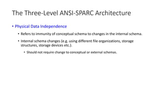 The Three-Level ANSI-SPARC Architecture
• Physical Data Independence
• Refers to immunity of conceptual schema to changes in the internal schema.
• Internal schema changes (e.g. using different file organizations, storage
structures, storage devices etc.).
• Should not require change to conceptual or external schemas.
 