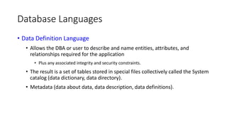 Database Languages
• Data Definition Language
• Allows the DBA or user to describe and name entities, attributes, and
relationships required for the application
• Plus any associated integrity and security constraints.
• The result is a set of tables stored in special files collectively called the System
catalog (data dictionary, data directory).
• Metadata (data about data, data description, data definitions).
 
