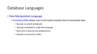 Database Languages
• Data Manipulation Language
• Procedural DML allows user to tell system exactly how to manipulate data.
• Operate on records individually.
• Typically, embedded in a high level language.
• More work is done by user (programmer).
• Network or hierarchical DMLs.
 